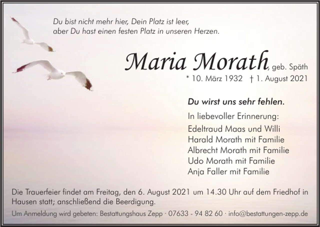 <p>Du bist nicht mehr hier, Dein Platz ist leer,<br />aber Du hast einen festen Platz in unseren Herzen.</p><p>Maria Morath</p><p>, geb. Späth<br />* 10. März 1932 † 1. August 2021</p><p>Du wirst uns sehr fehlen.<br />In liebevoller Erinnerung:<br />Edeltraud Maas und Willi<br />Harald Morath mit Familie<br />Albrecht Morath mit Familie<br />Udo Morath mit Familie<br />Anja Faller mit Familie<br />Die Trauerfeier findet am Freitag, den 6. August 2021 um 14.30 Uhr auf dem Friedhof in<br />Hausen statt; anschließend die Beerdigung.<br />Um Anmeldung wird gebeten: Bestattungshaus Zepp · 07633 - 94 82 60 · info@bestattungen-zepp.de</p>