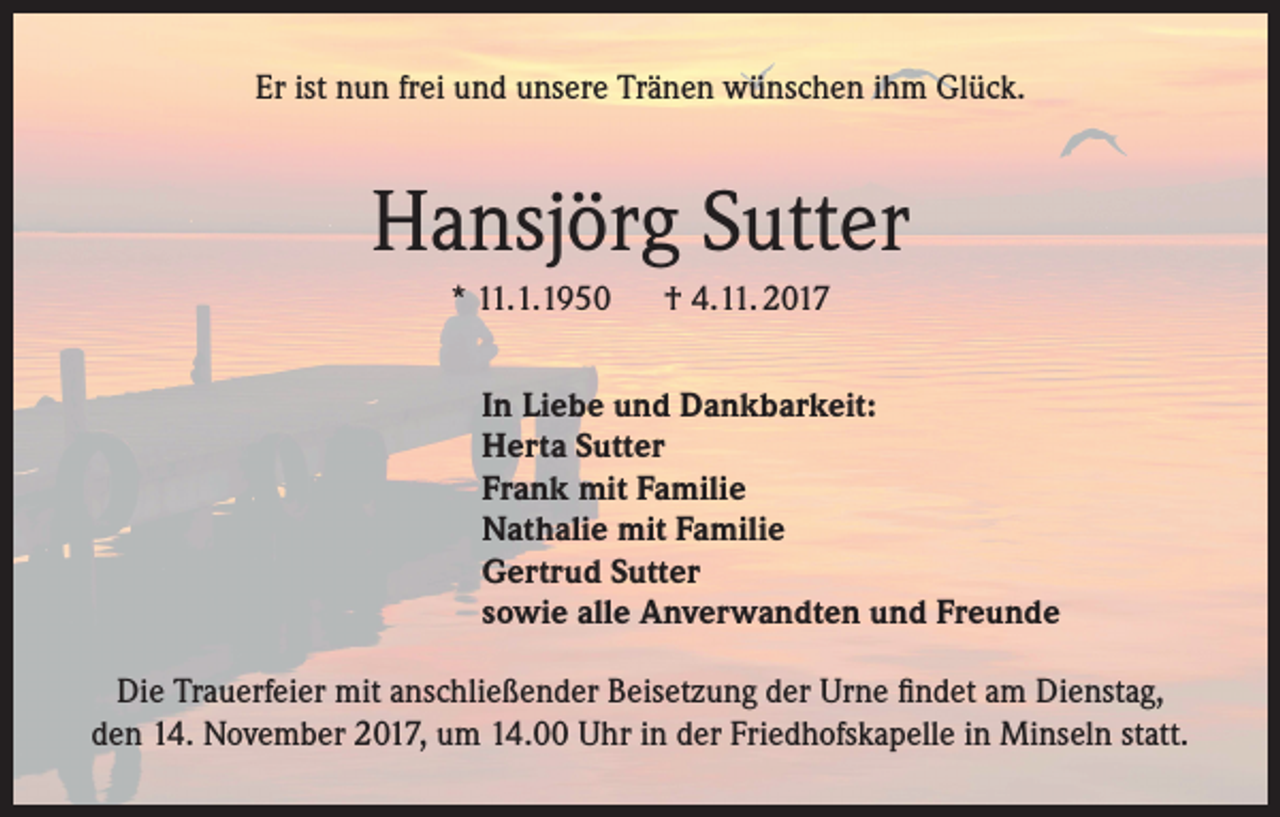 <p>Er ist nun frei und unsere Tränen wünschen ihm Glück.</p><p>Hansjörg Sutter<br />* 11.1.1950 † 4.11. 2017<br />In Liebe und Dankbarkeit:<br />Herta Sutter<br />Frank mit Familie<br />Nathalie mit Familie<br />Gertrud Sutter<br />sowie alle Anverwandten und Freunde<br />Die Trauerfeier mit anschließender Beisetzung der Urne findet am Dienstag,<br />den 14. November 2017, um 14.00 Uhr in der Friedhofskapelle in Minseln statt.</p>