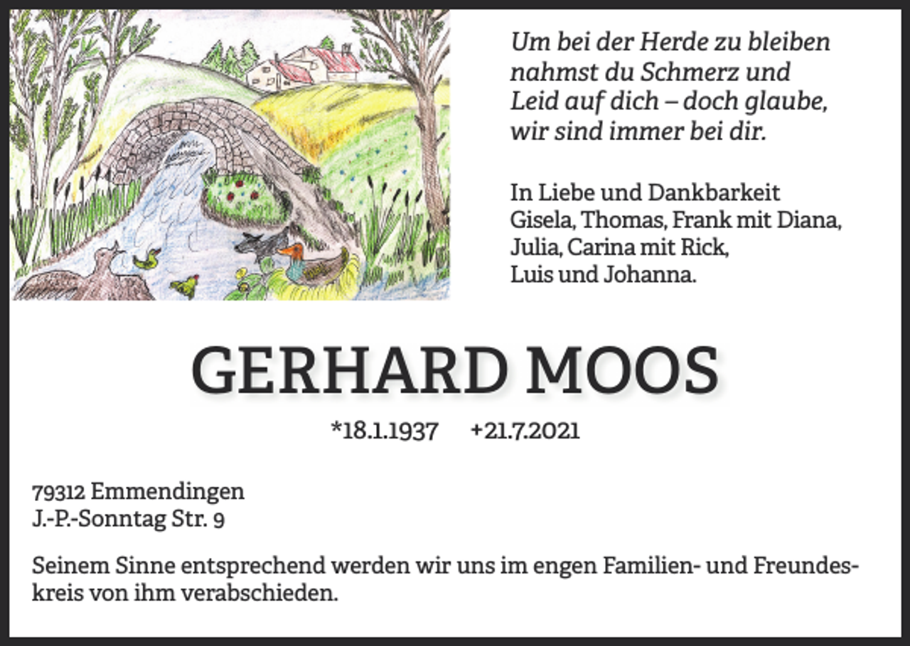 <p>Um bei der Herde zu bleiben<br />nahmst du Schmerz und<br />Leid auf dich – doch glaube,<br />wir sind immer bei dir.<br />In Liebe und Dankbarkeit<br />Gisela, Thomas, Frank mit Diana,<br />Julia, Carina mit Rick,<br />Luis und Johanna.</p><p>GERHARD MOOS<br />*18.1.1937</p><p>+21.7.2021</p><p>79312 Emmendingen<br />J.-P.-Sonntag Str. 9<br />Seinem Sinne entsprechend werden wir uns im engen Familien- und Freundeskreis von ihm verabschieden.</p>