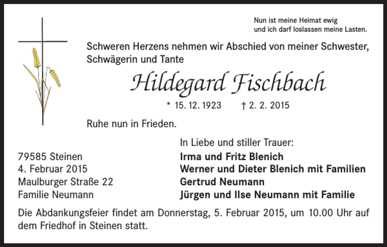 <p>Nun ist meine Heimat ewig<br />und ich darf loslassen meine Lasten.</p><p>Schweren Herzens nehmen wir Abschied von meiner Schwester,<br />Schwägerin und Tante</p><p>Hildegard Fischbach<br />* 15. 12. 1923 † 2. 2. 2015</p><p>Ruhe nun in Frieden.</p><p>79585 Steinen<br />4. Februar 2015<br />Maulburger Straße 22<br />Familie Neumann</p><p>In Liebe und stiller Trauer:<br />Irma und Fritz Blenich<br />Werner und Dieter Blenich mit Familien<br />Gertrud Neumann<br />Jürgen und Ilse Neumann mit Familie</p><p>Die Abdankungsfeier findet am Donnerstag, 5. Februar 2015, um 10.00 Uhr auf<br />dem Friedhof in Steinen statt.</p>