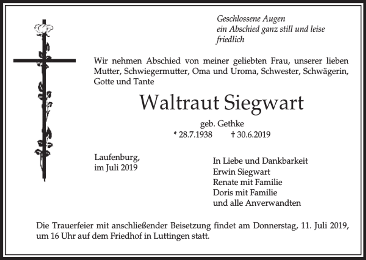 <p>Geschlossene Augen<br />ein Abschied ganz still und leise<br />friedlich<br />Wir nehmen Abschied von meiner geliebten Frau, unserer lieben<br />Mutter, Schwiegermutter, Oma und Uroma, Schwester, Schwägerin,<br />Gotte und Tante</p><p>Waltraut Siegwart<br />geb. Gethke<br />* 28.7.1938<br />† 30.6.2019<br />Laufenburg,<br />im Juli 2019</p><p>In Liebe und Dankbarkeit<br />Erwin Siegwart<br />Renate mit Familie<br />Doris mit Familie<br />und alle Anverwandten</p><p>Die Trauerfeier mit anschließender Beisetzung findet am Donnerstag, 11. Juli 2019,<br />um 16 Uhr auf dem Friedhof in Luttingen statt.</p>