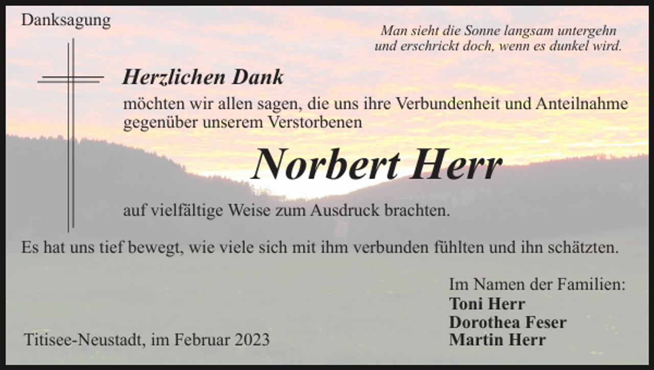 <p>Danksagung</p><p>Man sieht die Sonne langsam untergehn<br />und erschrickt doch, wenn es dunkel wird.</p><p>Herzlichen Dank<br />möchten wir allen sagen, die uns ihre Verbundenheit und Anteilnahme<br />gegenüber unserem Verstorbenen</p><p>Norbert Herr<br />auf vielfältige Weise zum Ausdruck brachten.<br />Es hat uns tief bewegt, wie viele sich mit ihm verbunden fühlten und ihn schätzten.</p><p>Titisee-Neustadt, im Februar 2023</p><p>Im Namen der Familien:<br />Toni Herr<br />Dorothea Feser<br />Martin Herr</p>