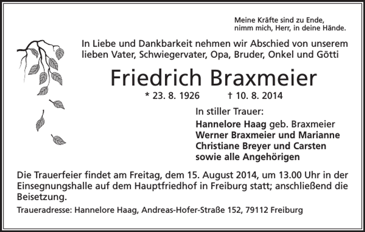 <p>Meine Kräfte sind zu Ende,<br />nimm mich, Herr, in deine Hände.</p><p>In Liebe und Dankbarkeit nehmen wir Abschied von unserem<br />lieben Vater, Schwiegervater, Opa, Bruder, Onkel und Götti</p><p>Friedrich Braxmeier<br />* 23. 8. 1926 † 10. 8. 2014</p><p>In stiller Trauer:<br />Hannelore Haag geb. Braxmeier<br />Werner Braxmeier und Marianne<br />Christiane Breyer und Carsten<br />sowie alle Angehörigen<br />Die Trauerfeier findet am Freitag, dem 15. August 2014, um 13.00 Uhr in der<br />Einsegnungshalle auf dem Hauptfriedhof in Freiburg statt; anschließend die<br />Beisetzung.<br />Traueradresse: Hannelore Haag, Andreas-Hofer-Straße 152, 79112 Freiburg</p>