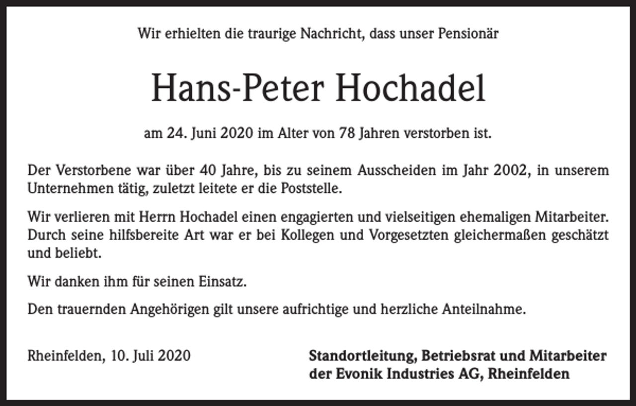 <p>Wir erhielten die traurige Nachricht, dass unser Pensionär</p><p>Hans-Peter Hochadel<br />am 24. Juni 2020 im Alter von 78 Jahren verstorben ist.<br />Der Verstorbene war über 40 Jahre, bis zu seinem Ausscheiden im Jahr 2002, in unserem<br />Unternehmen tätig, zuletzt leitete er die Poststelle.<br />Wir verlieren mit Herrn Hochadel einen engagierten und vielseitigen ehemaligen Mitarbeiter.<br />Durch seine hilfsbereite Art war er bei Kollegen und Vorgesetzten gleichermaßen geschätzt<br />und beliebt.<br />Wir danken ihm für seinen Einsatz.<br />Den trauernden Angehörigen gilt unsere aufrichtige und herzliche Anteilnahme.<br />Rheinfelden, 10. Juli 2020 Standortleitung, Betriebsrat und Mitarbeiter<br />der Evonik Industries AG, Rheinfelden</p>