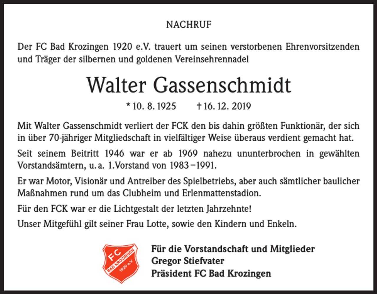 <p>NACHRUF<br />Der FC Bad Krozingen 1920 e.V. trauert um seinen verstorbenen Ehrenvorsitzenden<br />und Träger der silbernen und goldenen Vereinsehrennadel</p><p>Walter Gassenschmidt<br />* 10. 8. 1925 † 16. 12. 2019<br />Mit Walter Gassenschmidt verliert der FCK den bis dahin größten Funktionär, der sich<br />in über 70-jähriger Mitgliedschaft in vielfältiger Weise überaus verdient gemacht hat.<br />Seit seinem Beitritt 1946 war er ab 1969 nahezu ununterbrochen in gewählten<br />­Vorstands­ämtern, u. a. 1.Vorstand von 1983 –1991.<br />Er war Motor, Visionär und Antreiber des Spielbetriebs, aber auch sämtlicher baulicher<br />Maßnahmen rund um das Clubheim und Erlenmattenstadion.<br />Für den FCK war er die Lichtgestalt der letzten Jahrzehnte!<br />Unser Mitgefühl gilt seiner Frau Lotte, sowie den Kindern und Enkeln.<br />Für die Vorstandschaft und Mitglieder<br />Gregor Stiefvater<br />Präsident FC Bad Krozingen</p>