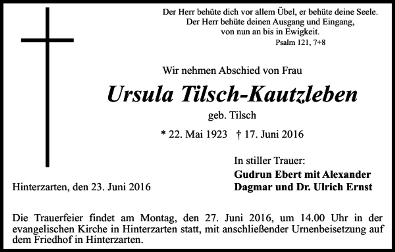 <p>Der Herr behüte dich vor allem Übel, er behüte deine Seele.<br />Der Herr behüte deinen Ausgang und Eingang,<br />von nun an bis in Ewigkeit.<br />Psalm 121, 7+8</p><p>Wir nehmen Abschied von Frau</p><p>Ursula Tilsch-Kautzleben<br />geb. Tilsch<br />* 22. Mai 1923 † 17. Juni 2016</p><p>Hinterzarten, den 23. Juni 2016</p><p>In stiller Trauer:<br />Gudrun Ebert mit Alexander<br />Dagmar und Dr. Ulrich Ernst</p><p>Die Trauerfeier findet am Montag, den 27. Juni 2016, um 14.00 Uhr in der<br />evangelischen Kirche in Hinterzarten statt, mit anschließender Urnenbeisetzung auf<br />dem Friedhof in Hinterzarten.</p>