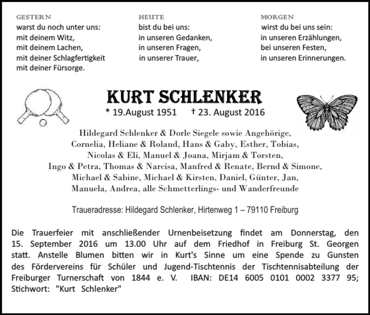 <p>GESTERN<br />warst du noch unter uns:<br />mit deinem Witz,<br />mit deinem Lachen,<br />mit deiner Schlagfer�gkeit<br />mit deiner Fürsorge.</p><p>HEUTE<br />bist du bei uns:<br />in unseren Gedanken,<br />in unseren Fragen,<br />in unserer Trauer,</p><p>* 19.August 1951</p><p>MORGEN<br />wirst du bei uns sein:<br />in unseren Erzählungen,<br />bei unseren Festen,<br />in unseren Erinnerungen.</p><p>† 23. August 2016</p><p>Hildegard Schlenker &amp; Dorle Siegele sowie Angehörige,<br />Cornelia, Heliane &amp; Roland, Hans &amp; Gaby, Esther, Tobias,<br />Nicolas &amp; Eli, Manuel &amp; Joana, Mirjam &amp; Torsten,<br />Ingo &amp; Petra, Thomas &amp; Narcisa, Manfred &amp; Renate, Bernd &amp; Simone,<br />Michael &amp; Sabine, Michael &amp; Kirsten, Daniel, Günter, Jan,<br />Manuela, Andrea, alle Schmetterlings- und Wanderfreunde<br />Traueradresse: Hildegard Schlenker, Hirtenweg 1 – 79110 Freiburg<br />Die Trauerfeier mit anschließender Urnenbeisetzung ﬁndet am Donnerstag, den<br />15. September 2016 um 13.00 Uhr auf dem Friedhof in Freiburg St. Georgen<br />sta�. Anstelle Blumen bi�en wir in Kurt's Sinne um eine Spende zu Gunsten<br />des Fördervereins für Schüler und Jugend­Tischtennis der Tischtennisabteilung der<br />Freiburger Turnerscha� von 1844 e. V. IBAN: DE14 6005 0101 0002 3377 95;<br />S�chwort: "Kurt Schlenker"</p>
