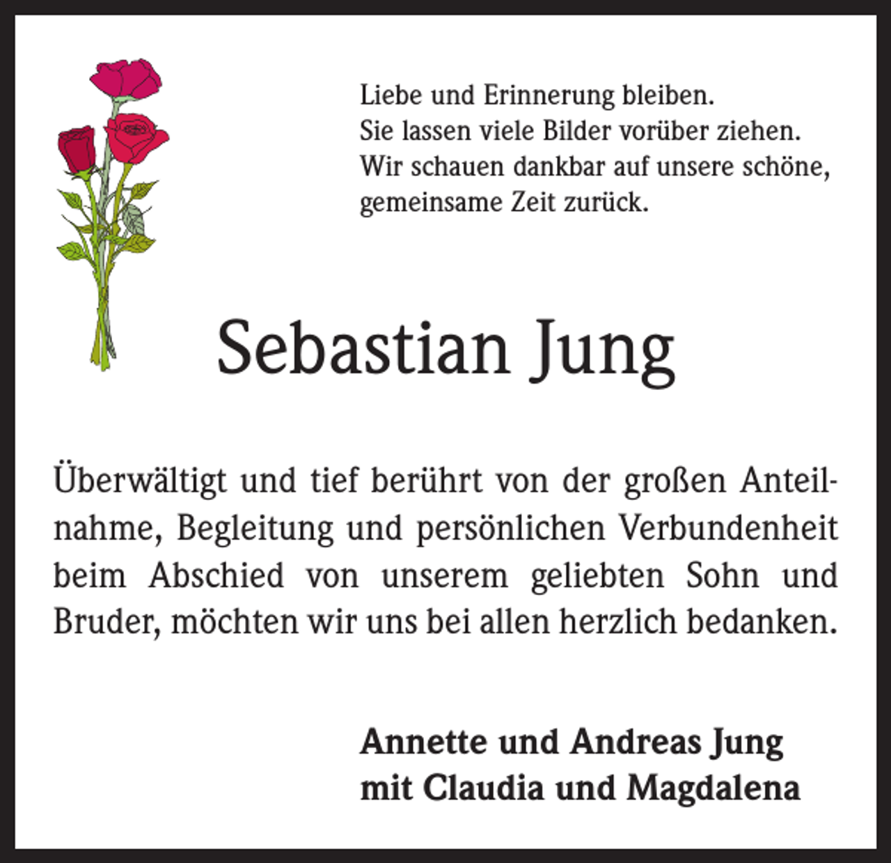 <p>Liebe und Erinnerung bleiben.<br />Sie lassen viele Bilder vorüber ziehen.<br />Wir schauen dankbar auf unsere schöne,<br />gemeinsame Zeit zurück.</p><p>Sebastian Jung<br />Überwältigt und tief berührt von der großen Anteil­<br />nahme, Begleitung und persönlichen Verbundenheit<br />beim Abschied von unserem geliebten Sohn und<br />Bruder, möchten wir uns bei allen herzlich bedanken.<br />Annette und Andreas Jung<br />mit Claudia und Magdalena</p>