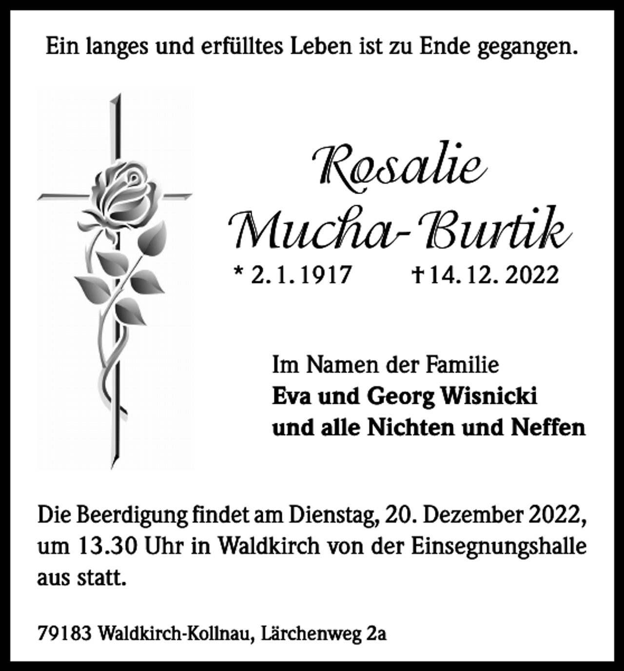 <p>Ein langes und erfülltes Leben ist zu Ende gegangen.</p><p>Rosalie<br />Mucha-Burtik<br />* 2. 1. 1917</p><p>† 14. 12. 2022</p><p>Im Namen der Familie<br />Eva und Georg Wisnicki<br />und alle Nichten und Neffen<br />Die Beerdigung findet am Dienstag, 20. Dezember 2022,<br />um 13.30 Uhr in Waldkirch von der Einsegnungshalle<br />aus statt.<br />79183 Waldkirch-Kollnau, Lärchenweg 2a</p>