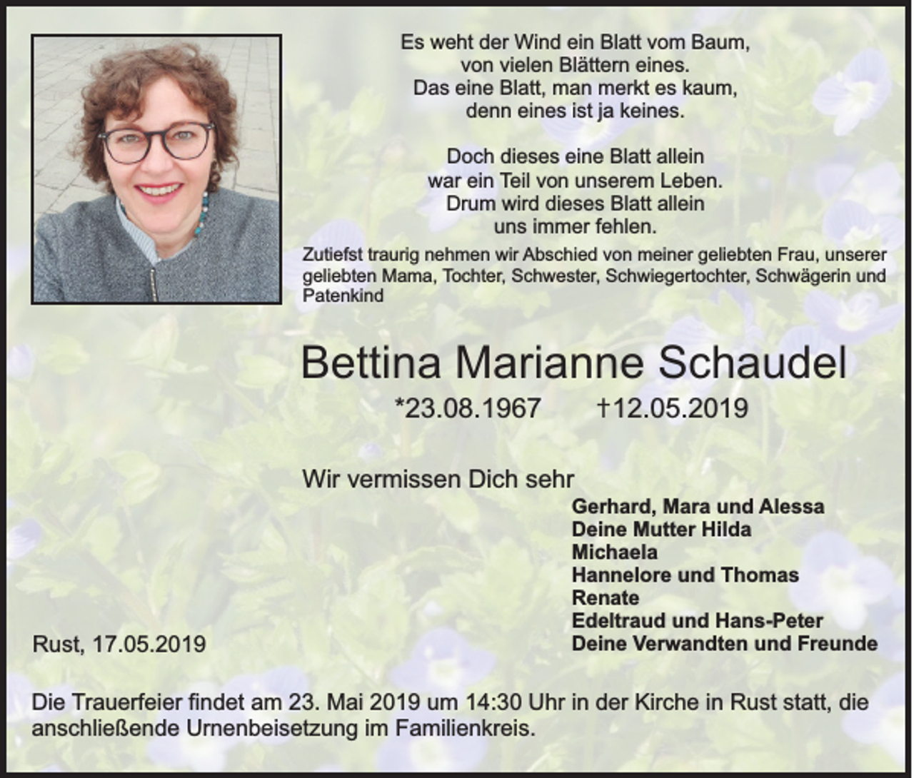 <p>Es weht der Wind ein Blatt vom Baum,<br />von vielen Blättern eines.<br />Das eine Blatt, man merkt es kaum,<br />denn eines ist ja keines.<br />Doch dieses eine Blatt allein<br />war ein Teil von unserem Leben.<br />Drum wird dieses Blatt allein<br />uns immer fehlen.<br />Zutiefst traurig nehmen wir Abschied von meiner geliebten Frau, unserer<br />geliebten Mama, Tochter, Schwester, Schwiegertochter, Schwägerin und<br />Patenkind</p><p>Bettina Marianne Schaudel<br />✝12.05.2019</p><p>*23.08.1967<br />Wir vermissen Dich sehr</p><p>Rust, 17.05.2019</p><p>Gerhard, Mara und Alessa<br />Deine Mutter Hilda<br />Michaela<br />Hannelore und Thomas<br />Renate<br />Edeltraud und Hans-Peter<br />Deine Verwandten und Freunde</p><p>Die Trauerfeier findet am 23. Mai 2019 um 14:30 Uhr in der Kirche in Rust statt, die<br />anschließende Urnenbeisetzung im Familienkreis.</p>