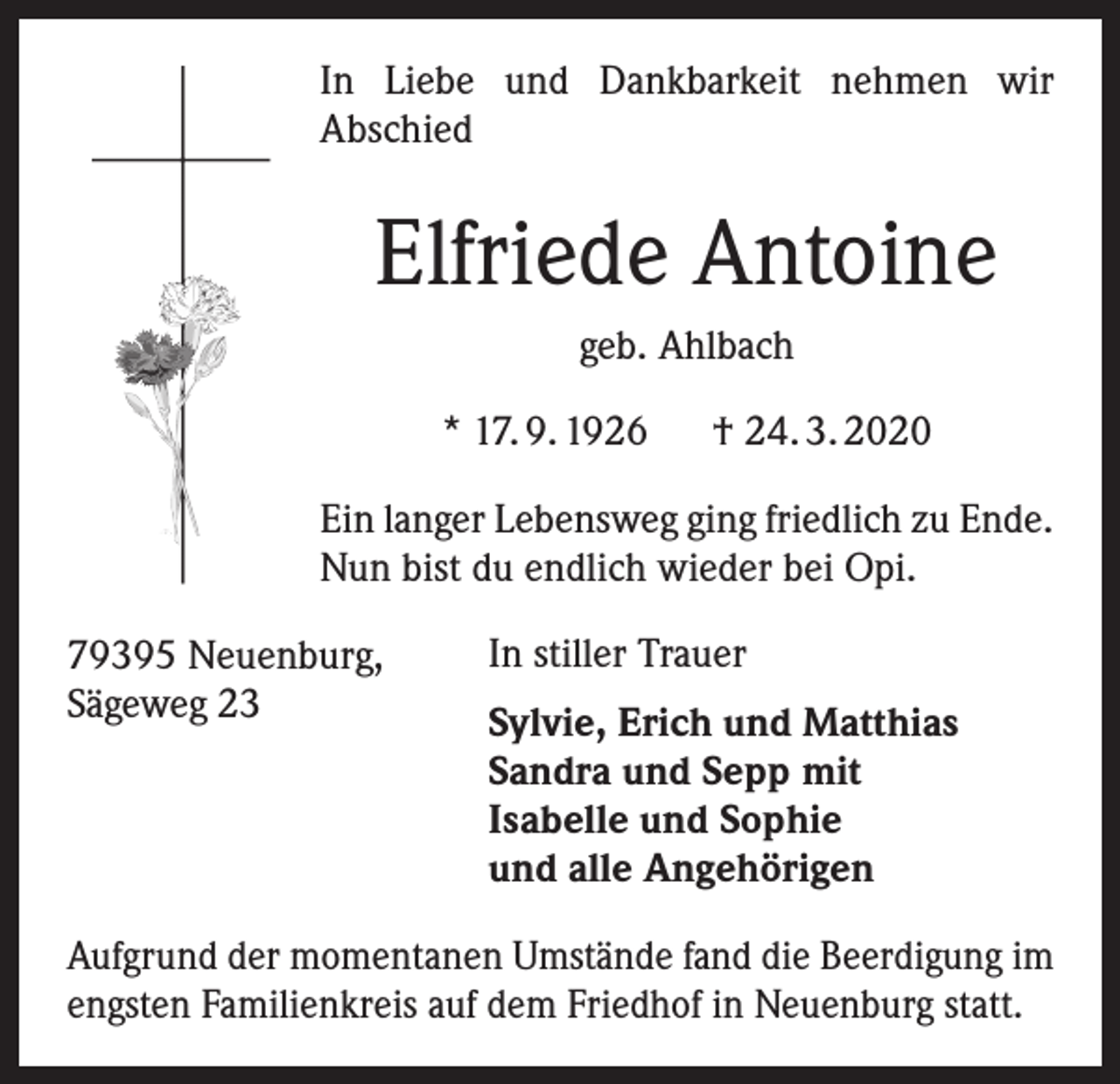 <p>In Liebe und Dankbarkeit nehmen wir<br />­A bschied</p><p>Elfriede Antoine<br />geb. Ahlbach<br />* 17. 9. 1926</p><p>† 24. 3. 2020</p><p>Ein langer Lebensweg ging friedlich zu Ende.<br />Nun bist du endlich wieder bei Opi.<br />79395 Neuenburg,<br />Sägeweg 23</p><p>In stiller Trauer<br />Sylvie, Erich und Matthias<br />Sandra und Sepp mit<br />Isabelle und Sophie<br />und alle Angehörigen</p><p>Aufgrund der momentanen Umstände fand die Beerdigung im<br />engsten Familienkreis auf dem Friedhof in Neuenburg statt.</p>