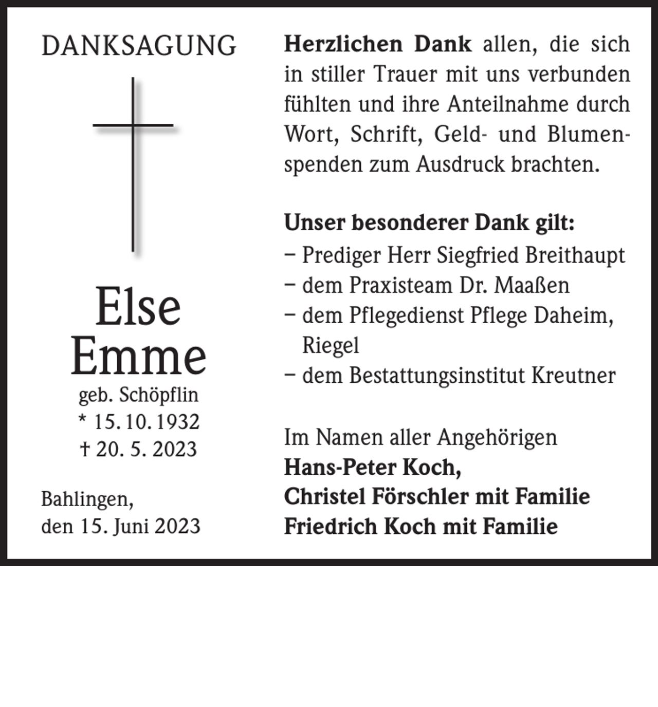 <p>DANKSAGUNG</p><p>Else<br />Emme<br />geb. Schöpflin<br />* 15. 10. 1932<br />† 20. 5. 2023</p><p>Bahlingen,<br />den 15. Juni 2023</p><p>Herzlichen Dank allen, die sich<br />in stiller Trauer mit uns verbunden<br />fühlten und ihre Anteilnahme durch<br />Wort, Schrift, Geld- und Blumenspenden zum Ausdruck brachten.<br />Unser besonderer Dank gilt:<br />– Prediger Herr Siegfried Breithaupt<br />– dem Praxisteam Dr. Maaßen<br />– dem Pflegedienst Pflege Daheim,<br />Riegel<br />– dem Bestattungsinstitut Kreutner<br />Im Namen aller Angehörigen<br />Hans-Peter Koch,<br />Christel Förschler mit Familie<br />Friedrich Koch mit Familie</p>
