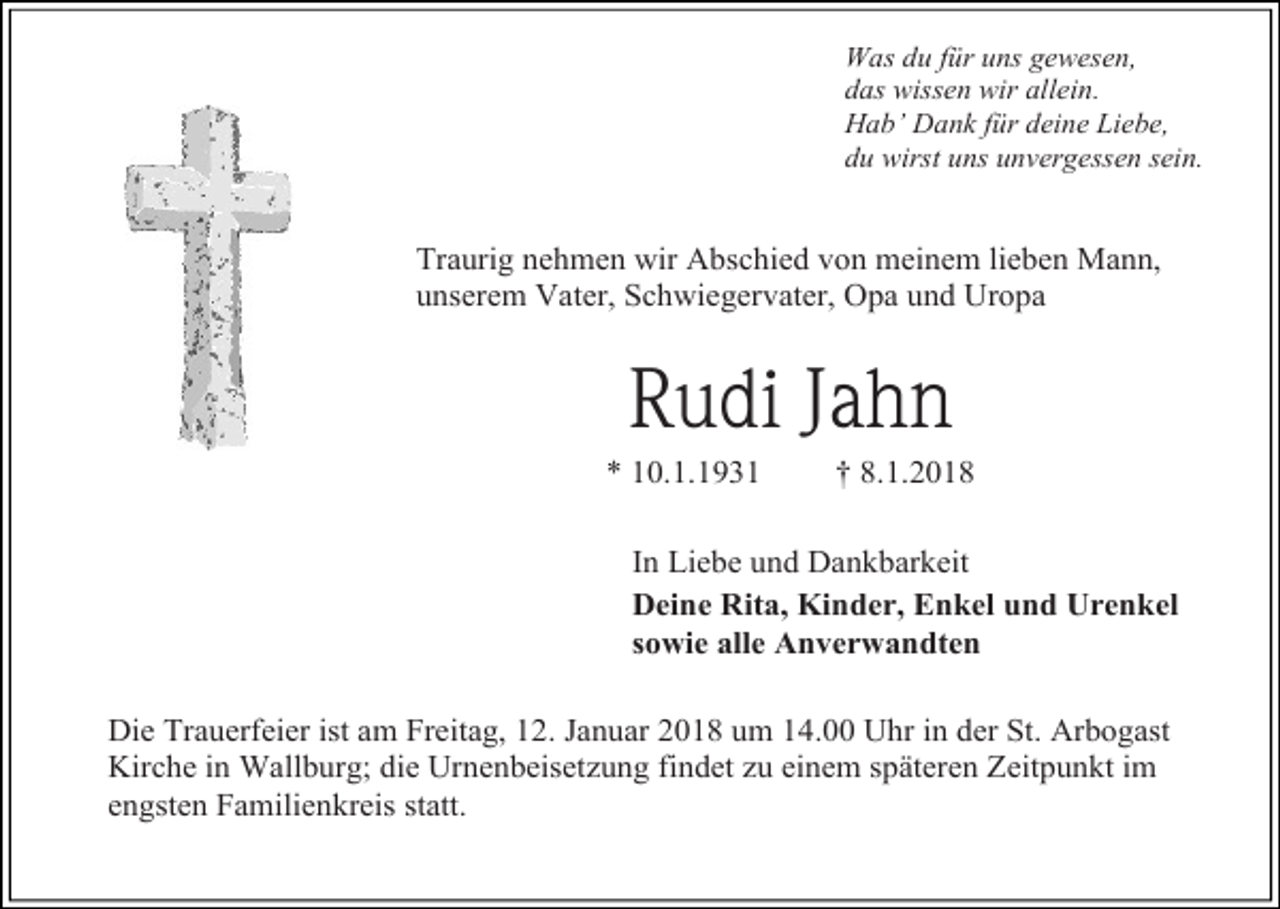 <p>Was du für uns gewesen,<br />das wissen wir allein.<br />Hab’ Dank für deine Liebe,<br />du wirst uns unvergessen sein.</p><p>Traurig nehmen wir Abschied von meinem lieben Mann,<br />unserem Vater, Schwiegervater, Opa und Uropa</p><p>Rudi Jahn<br />* 10.1.1931</p><p>† 8.1.2018</p><p>In Liebe und Dankbarkeit<br />Deine Rita, Kinder, Enkel und Urenkel<br />sowie alle Anverwandten<br />Die Trauerfeier ist am Freitag, 12. Januar 2018 um 14.00 Uhr in der St. Arbogast<br />Kirche in Wallburg; die Urnenbeisetzung findet zu einem späteren Zeitpunkt im<br />engsten Familienkreis statt.</p>