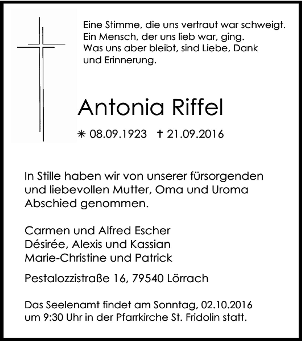<p>Eine Stimme, die uns vertraut war schweigt.<br />Ein Mensch, der uns lieb war, ging.<br />Was uns aber bleibt, sind Liebe, Dank<br />und Erinnerung.</p><p>Antonia Riffel<br />! 08.09.1923 " 21.09.2016</p><p>In Stille haben wir von unserer fürsorgenden<br />und liebevollen Mutter, Oma und Uroma<br />Abschied genommen.<br />Carmen und Alfred Escher<br />Désirée, Alexis und Kassian<br />Marie-Christine und Patrick<br />Pestalozzistraße 16, 79540 Lörrach<br />Das Seelenamt findet am Sonntag, 02.10.2016<br />um 9:30 Uhr in der Pfarrkirche St. Fridolin statt.</p>