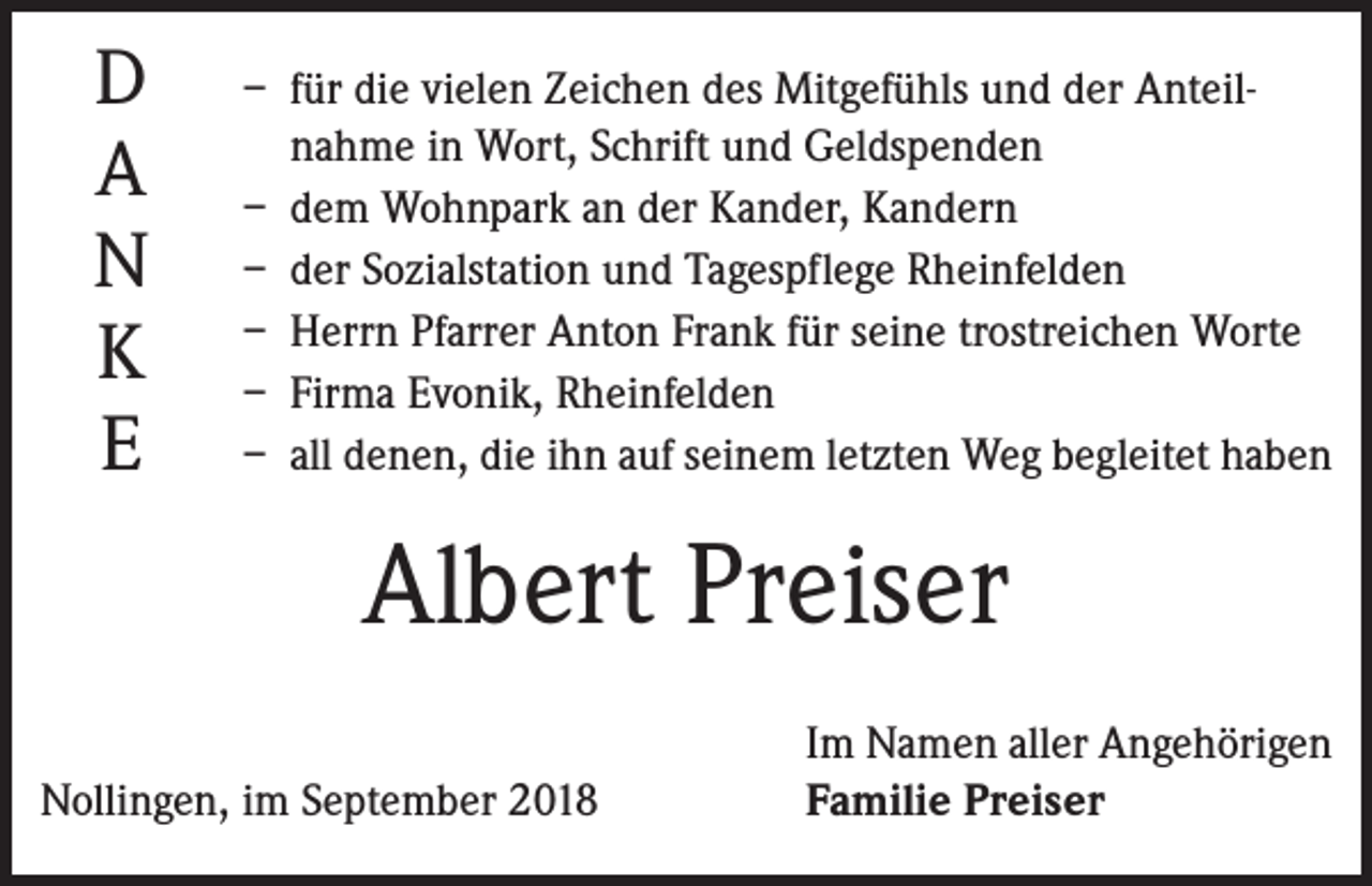 <p>D<br />A<br />N<br />K<br />E</p><p>– für die vielen Zeichen des Mitgefühls und der Anteil­<br />nahme in Wort, Schrift und Geldspenden<br />– dem Wohnpark an der Kander, Kandern<br />– der Sozialstation und Tagespflege Rheinfelden<br />– Herrn Pfarrer Anton Frank für seine trostreichen Worte<br />– Firma Evonik, Rheinfelden<br />– all denen, die ihn auf seinem letzten Weg begleitet haben</p><p>Albert Preiser</p><p>Nollingen, im September 2018</p><p>Im Namen aller Angehörigen<br />Familie Preiser</p>