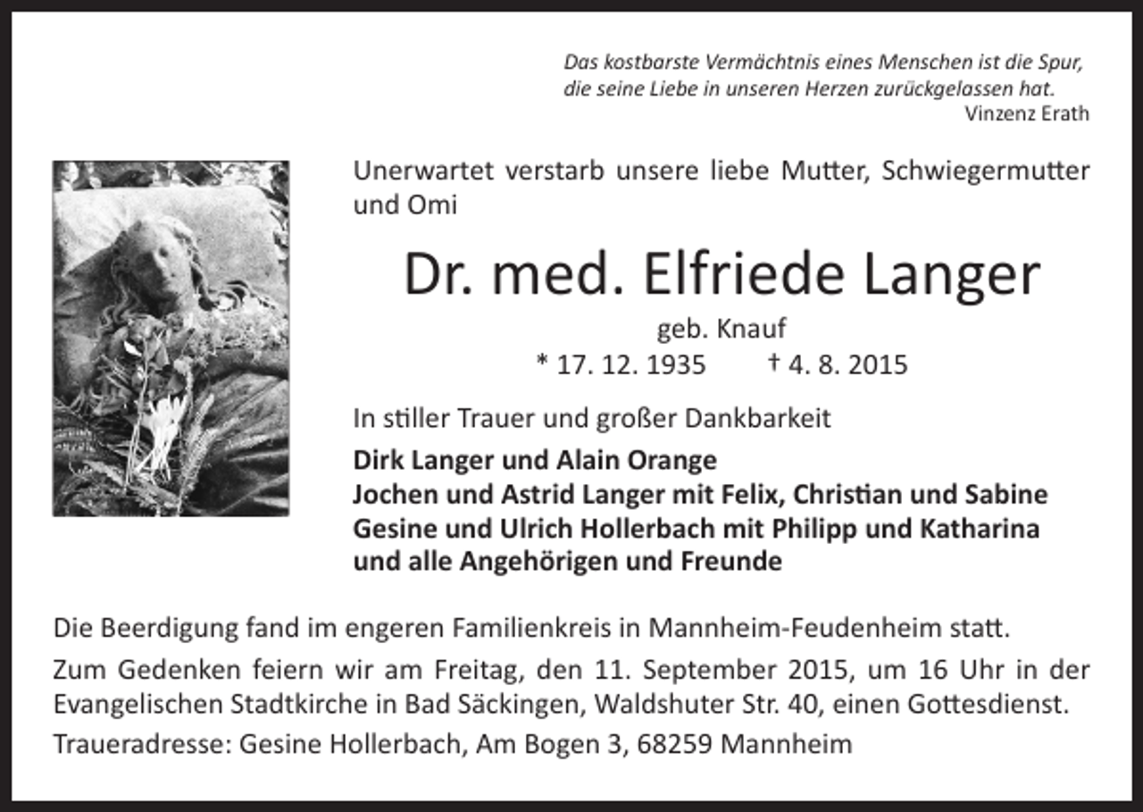 <p>Das kostbarste Vermächtnis eines Menschen ist die Spur,<br />die seine Liebe in unseren Herzen zurückgelassen hat.<br />Vinzenz Erath</p><p>Unerwartet verstarb unsere liebe Mutter, Schwiegermutter<br />und Omi</p><p>Dr. med. Elfriede Langer<br />geb. Knauf<br />* 17. 12. 1935 † 4. 8. 2015</p><p>In stiller Trauer und großer Dankbarkeit<br />Dirk Langer und Alain Orange<br />Jochen und Astrid Langer mit Felix, Christian und Sabine<br />Gesine und Ulrich Hollerbach mit Philipp und Katharina<br />und alle Angehörigen und Freunde<br />Die Beerdigung fand im engeren Familienkreis in Mannheim-Feudenheim statt.<br />Zum Gedenken feiern wir am Freitag, den 11. September 2015, um 16 Uhr in der<br />Evangelischen Stadtkirche in Bad Säckingen, Waldshuter Str. 40, einen Gottesdienst.<br />Traueradresse: Gesine Hollerbach, Am Bogen 3, 68259 Mannheim</p>