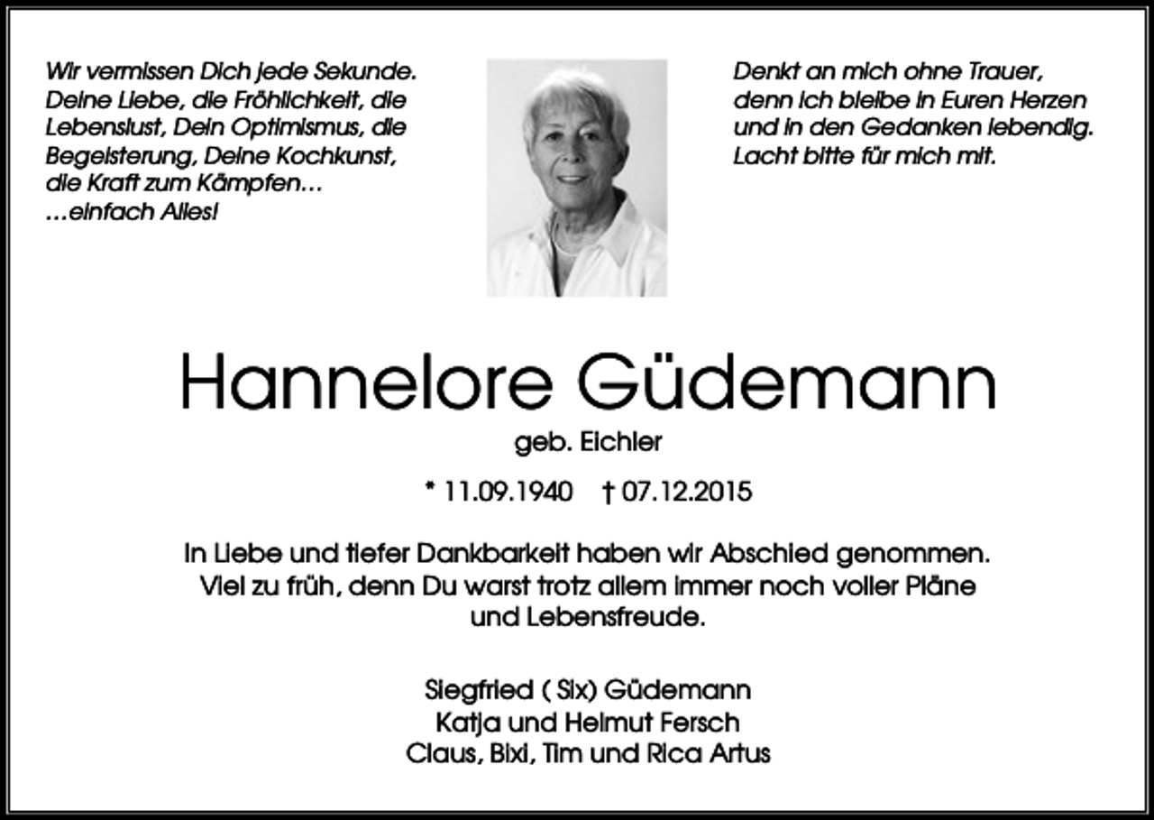 <p>Wir vermissen Dich jede Sekunde.<br />Deine Liebe, die Fröhlichkeit, die<br />Lebenslust, Dein Optimismus, die<br />Begeisterung, Deine Kochkunst,<br />die Kraft zum Kämpfen…<br />…einfach Alles!</p><p>Denkt an mich ohne Trauer,<br />denn ich bleibe in Euren Herzen<br />und in den Gedanken lebendig.<br />Lacht bitte für mich mit.</p><p>Hannelore Güdemann<br />geb. Eichler<br />* 11.09.1940</p><p>† 07.12.2015</p><p>In Liebe und tiefer Dankbarkeit haben wir Abschied genommen.<br />Viel zu früh, denn Du warst trotz allem immer noch voller Pläne<br />und Lebensfreude.<br />Siegfried ( Six) Güdemann<br />Katja und Helmut Fersch<br />Claus, Bixi, Tim und Rica Artus</p>