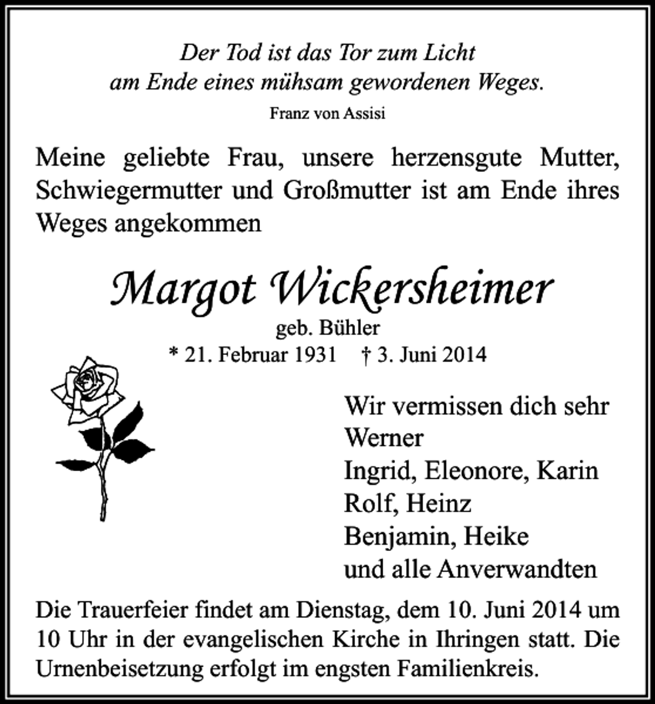 <p>Der Tod ist das Tor zum Licht<br />am Ende eines mühsam gewordenen Weges.<br />Franz von Assisi</p><p>Meine geliebte Frau, unsere herzensgute Mutter,<br />Schwiegermutter und Großmutter ist am Ende ihres<br />Weges angekommen</p><p>Margot Wickersheimer<br />geb. Bühler<br />* 21. Februar 1931 † 3. Juni 2014</p><p>Wir vermissen dich sehr<br />Werner<br />Ingrid, Eleonore, Karin<br />Rolf, Heinz<br />Benjamin, Heike<br />und alle Anverwandten<br />Die Trauerfeier findet am Dienstag, dem 10. Juni 2014 um<br />10 Uhr in der evangelischen Kirche in Ihringen statt. Die<br />Urnenbeisetzung erfolgt im engsten Familienkreis.</p>