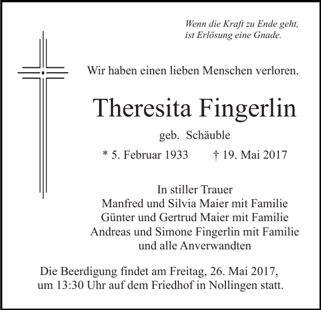 <p>We<br />n n didie<br />e Kr<br />aft z zu<br />u EEnde<br />n d e g geht,<br />e ht,<br />Wenn<br />Kraft<br />ist Erlösung<br />Erl ös u n g eine<br />ei n e Gnade.<br />G n a d e.</p><p>Wir<br />b e n eieinen<br />n e n li lieben<br />e b e n MMenschen<br />e ns c h e n verloren.<br />v erl or e n.<br />Wirh ahaben</p><p>Fingerlin<br />TTheresita<br />h er esit a Fi<br />n g erli n<br />g e b. Schäuble<br />S c h ä u bl e<br />geb.<br />** 5.<br />F e br u ar 11<br />5. Februar</p><p>†† 119.<br />9. Mai<br />M ai 22</p><p>In<br />I n stiller<br />still er Trauer<br />Tr a u er<br />MManfred<br />a nfr e d u und<br />n d Sil<br />Silvia<br />vi a MMaier<br />ai e r mit<br />mit Familie<br />F a mili e<br />Günter<br />G ü nt er uund<br />n d GGertrud<br />ertr u d Maier<br />M ai e r mit<br />mit Familie<br />F a mili e<br />AAndreas<br />n dr e as uund<br />n d SiSimone<br />m o n e FiFingerlin<br />n g erli n mit<br />mit Familie<br />F a mili e<br />uund<br />n d all<br />alle<br />e Anverwandten<br />A n v er w a n dt e n<br />Die<br />Di<br />e BBeerdigung<br />e er di g u n g fifindet<br />n d et aam<br />m Freitag,<br />Fr eit a g, 26.<br />2 6. Mai<br />M ai 2017,<br />2 0 1 7,<br />uum<br />m 113:30<br />3: 3 0 Uhr<br />U hr aauf<br />uf ddem<br />e m Friedhof<br />Fr i e d h of iinn Nollingen<br />N olli n g e n statt.<br />st att.</p>