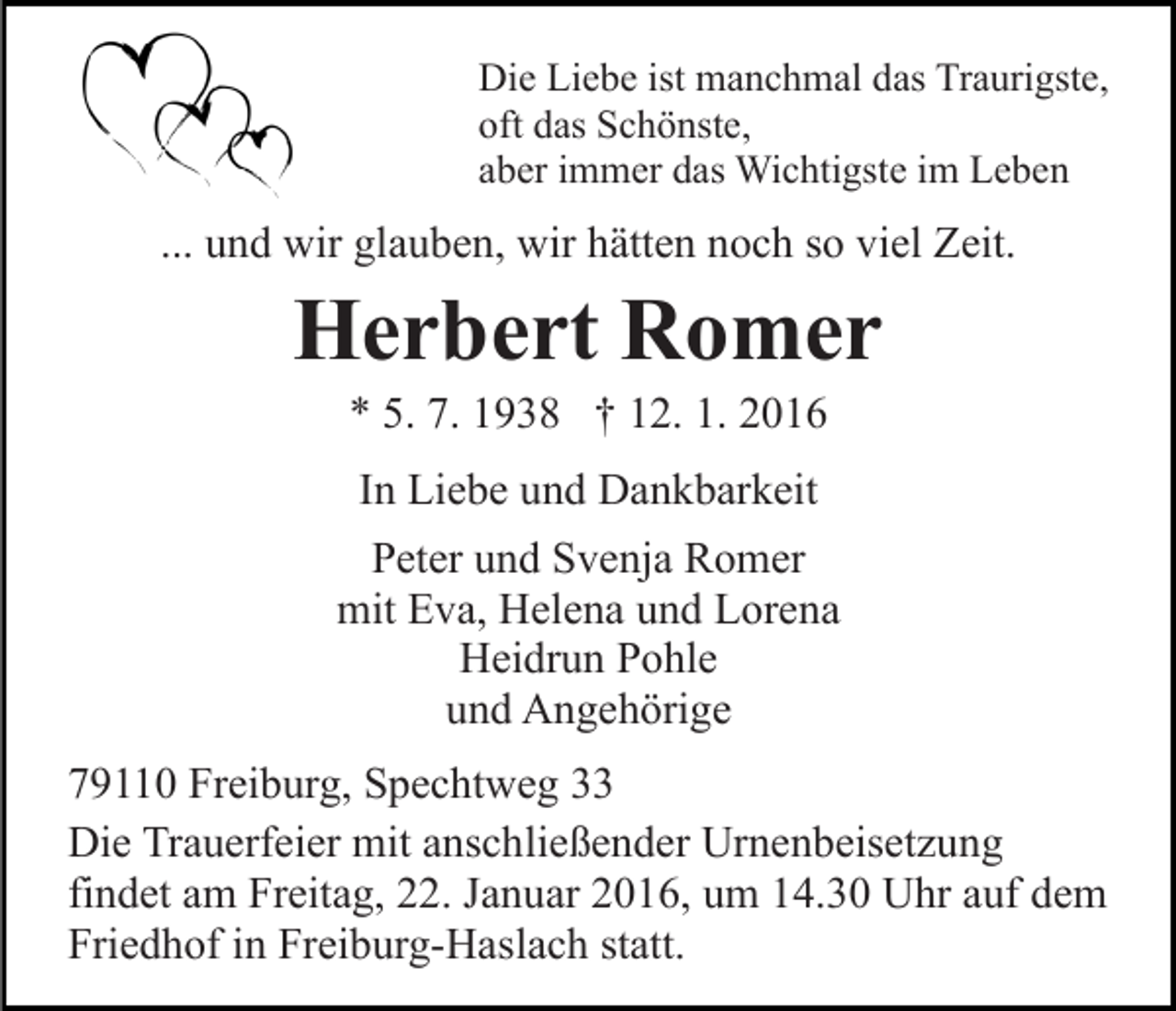 <p>Die Liebe ist manchmal das Traurigste,<br />oft das Schönste,<br />aber immer das Wichtigste im Leben</p><p>... und wir glauben, wir hätten noch so viel Zeit.</p><p>Herbert Romer<br />* 5. 7. 1938 † 12. 1. 2016<br />In Liebe und Dankbarkeit<br />Peter und Svenja Romer<br />mit Eva, Helena und Lorena<br />Heidrun Pohle<br />und Angehörige<br />79110 Freiburg, Spechtweg 33<br />Die Trauerfeier mit anschließender Urnenbeisetzung<br />findet am Freitag, 22. Januar 2016, um 14.30 Uhr auf dem<br />Friedhof in Freiburg-Haslach statt.</p>