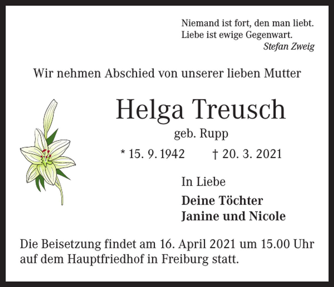 <p>Niemand ist fort, den man liebt.<br />Liebe ist ewige Gegenwart.</p><p>Stefan Zweig</p><p>Wir nehmen Abschied von unserer lieben Mutter</p><p>Helga Treusch<br />geb. Rupp</p><p>* 15. 9. 1942 † 20. 3. 2021<br />In Liebe<br />Deine Töchter<br />Janine und Nicole<br />Die Beisetzung findet am 16. April 2021 um 15.00 Uhr<br />auf dem Hauptfriedhof in Freiburg statt.</p>