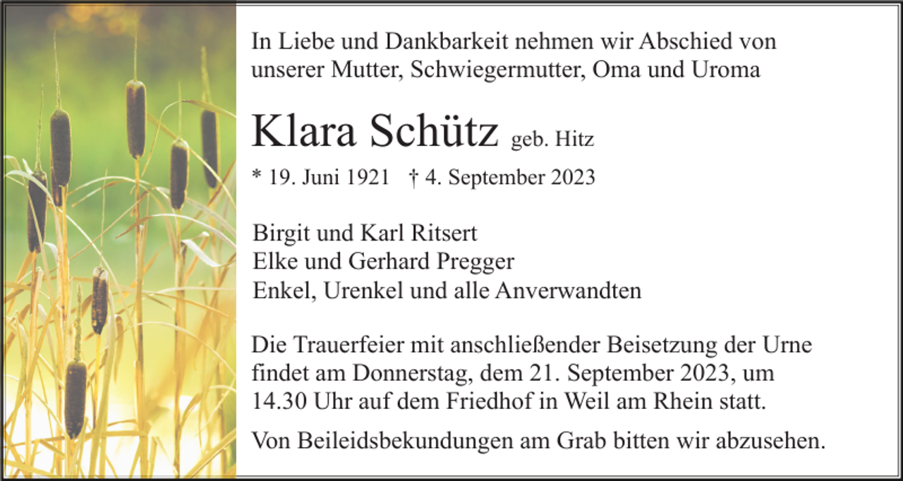<p>In Liebe und Dankbarkeit nehmen wir Abschied von<br />unserer Mutter, Schwiegermutter, Oma und Uroma</p><p>Klara Schütz geb. Hitz<br />* 19. Juni 1921 † 4. September 2023</p><p>Birgit und Karl Ritsert<br />Elke und Gerhard Pregger<br />Enkel, Urenkel und alle Anverwandten<br />Die Trauerfeier mit anschließender Beisetzung der Urne<br />findet am Donnerstag, dem 21. September 2023, um<br />14.30 Uhr auf dem Friedhof in Weil am Rhein statt.<br />Von Beileidsbekundungen am Grab bitten wir abzusehen.</p>