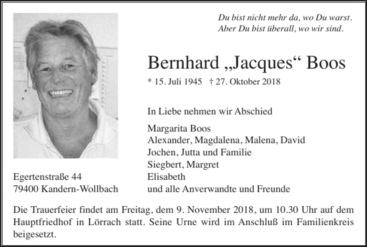<p>Du bist nicht mehr da, wo Du warst.<br />Aber Du bist überall, wo wir sind.</p><p>Bernhard „Jacques“ Boos<br />* 15. Juli 1945 † 27. Oktober 2018</p><p>In Liebe nehmen wir Abschied</p><p>Egertenstraße 44<br />79400 Kandern-Wollbach</p><p>Margarita Boos<br />Alexander, Magdalena, Malena, David<br />Jochen, Jutta und Familie<br />Siegbert, Margret<br />Elisabeth<br />und alle Anverwandte und Freunde</p><p>Die Trauerfeier findet am Freitag, dem 9. November 2018, um 10.30 Uhr auf dem<br />Hauptfriedhof in Lörrach statt. Seine Urne wird im Anschluß im Familienkreis<br />beigesetzt.</p>