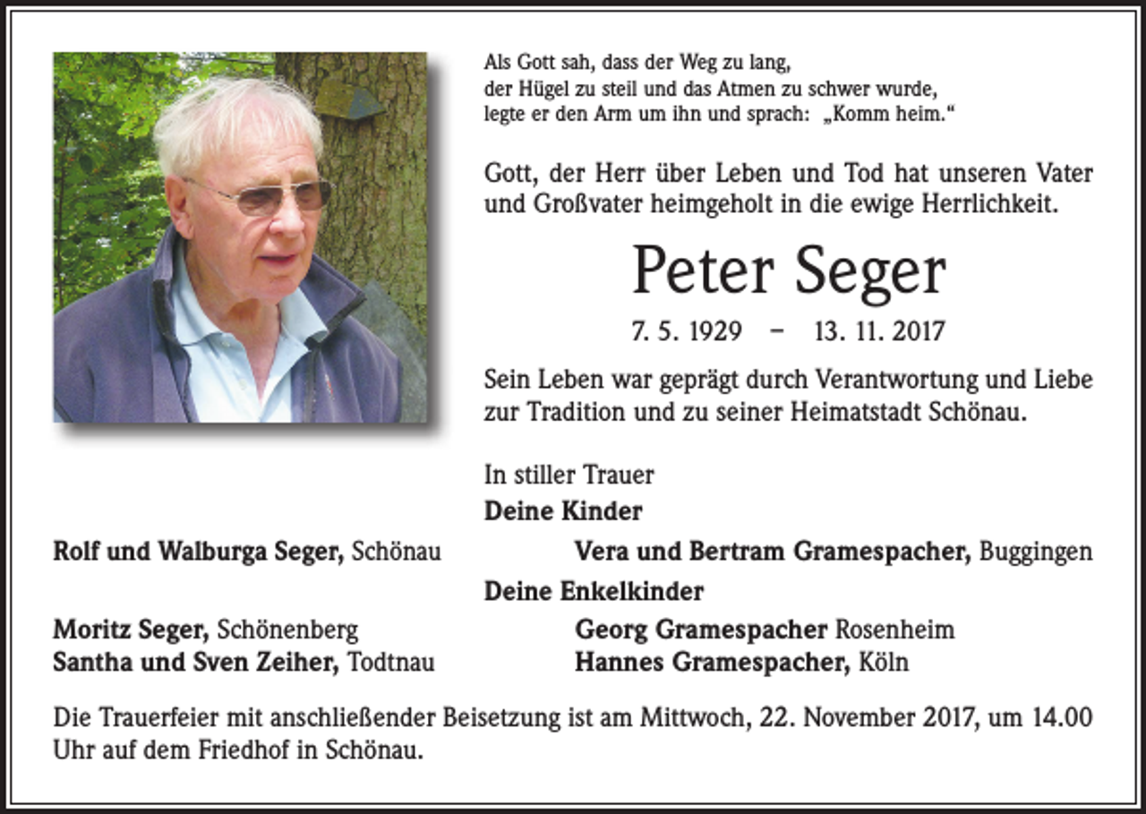 <p>Als Gott sah, dass der Weg zu lang,<br />der Hügel zu steil und das Atmen zu schwer wurde,<br />legte er den Arm um ihn und sprach: „Komm heim.“</p><p>Gott, der Herr über Leben und Tod hat unseren Vater<br />und Großvater heimgeholt in die ewige Herrlichkeit.</p><p>Peter Seger<br />7. 5. 1929 – 13. 11. 2017<br />Sein Leben war geprägt durch Verantwortung und Liebe<br />zur Tradition und zu seiner Heimatstadt Schönau.</p><p>Rolf und Walburga Seger, Schönau<br />Moritz Seger, Schönenberg<br />Santha und Sven Zeiher, Todtnau</p><p>In stiller Trauer<br />Deine Kinder<br />Vera und Bertram Gramespacher, Buggingen<br />Deine Enkelkinder<br />Georg Gramespacher Rosenheim<br />Hannes Gramespacher, Köln</p><p>Die Trauerfeier mit anschließender Beisetzung ist am Mittwoch, 22. November 2017, um 14.00<br />Uhr auf dem Friedhof in Schönau.</p>