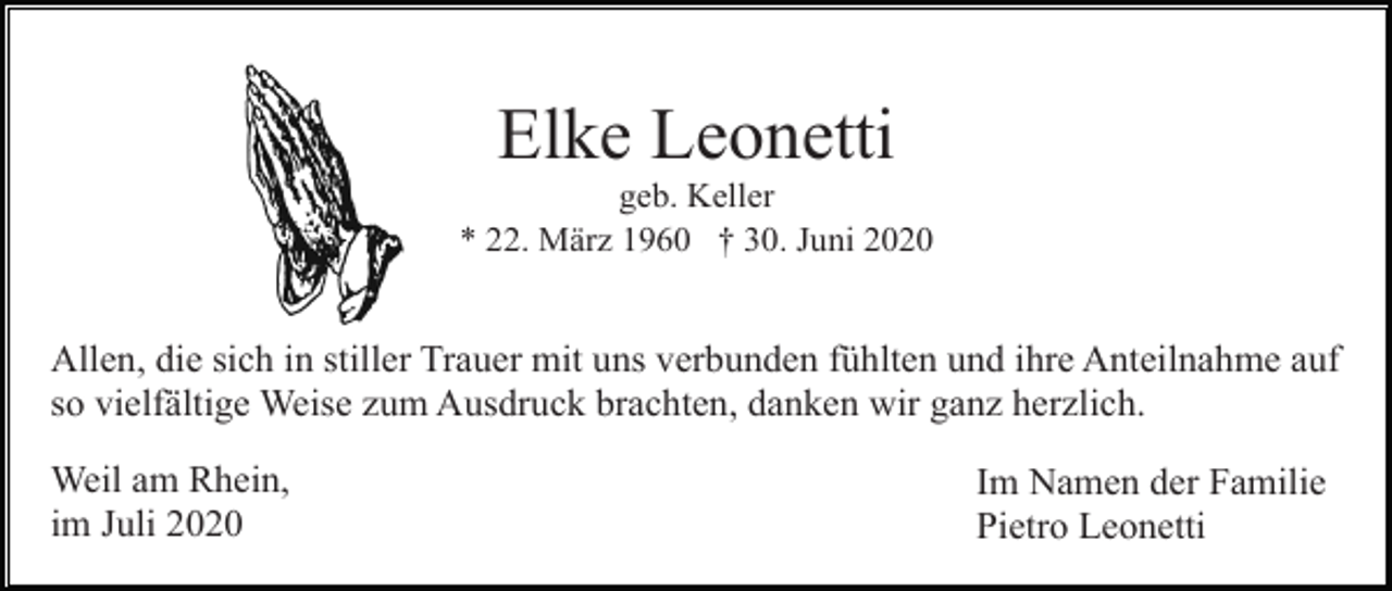 <p>Elke Leonetti<br />geb. Keller<br />* 22. März 1960 † 30. Juni 2020</p><p>Allen, die sich in stiller Trauer mit uns verbunden fühlten und ihre Anteilnahme auf<br />so vielfältige Weise zum Ausdruck brachten, danken wir ganz herzlich.<br />Weil am Rhein,<br />im Juli 2020</p><p>Im Namen der Familie<br />Pietro Leonetti</p>