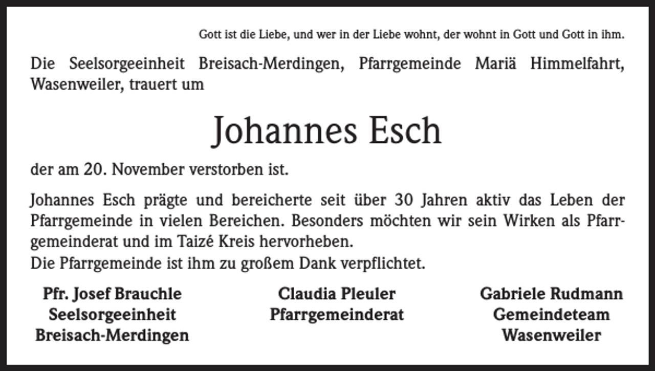 <p>Gott ist die Liebe, und wer in der Liebe wohnt, der wohnt in Gott und Gott in ihm.</p><p>Die Seelsorgeeinheit Breisach-Merdingen, Pfarrgemeinde Mariä Himmelfahrt,<br />Wasenweiler, trauert um</p><p>Johannes Esch<br />der am 20. November verstorben ist.<br />Johannes Esch prägte und bereicherte seit über 30 Jahren aktiv das Leben der<br />Pfarrgemeinde in vielen Bereichen. Besonders möchten wir sein Wirken als Pfarr­<br />gemeinderat und im Taizé Kreis hervorheben.<br />Die Pfarrgemeinde ist ihm zu großem Dank verpflichtet.<br />Pfr. Josef Brauchle<br />Seelsorgeeinheit<br />Breisach-Merdingen</p><p>Claudia Pleuler<br />Pfarrgemeinderat</p><p>Gabriele Rudmann<br />Gemeindeteam<br />Wasenweiler</p>