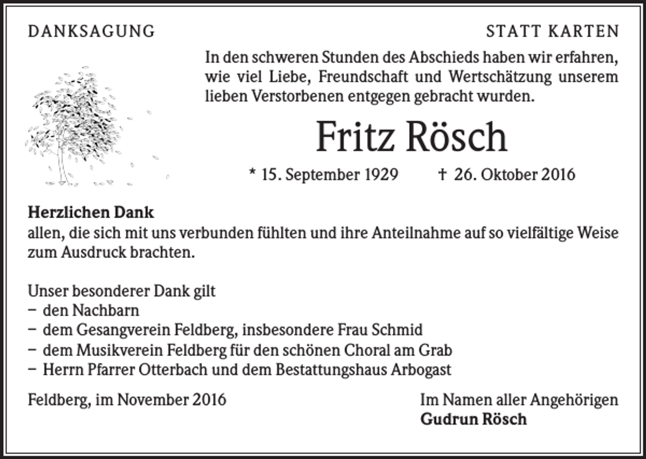 <p>DAN KS AGUN G</p><p>S TATT KARTEN<br />In den schweren Stunden des Abschieds haben wir erfahren,<br />wie viel Liebe, Freundschaft und Wertschätzung unserem<br />lieben Verstorbenen entgegen gebracht wurden.</p><p>Fritz Rösch<br />* 15. September 1929</p><p>† 26. Oktober 2016</p><p>Herzlichen Dank<br />allen, die sich mit uns verbunden fühlten und ihre Anteilnahme auf so vielfältige Weise<br />zum Ausdruck brachten.<br />Unser besonderer Dank gilt<br />– den Nachbarn<br />– dem Gesangverein Feldberg, insbesondere Frau Schmid<br />– dem Musikverein Feldberg für den schönen Choral am Grab<br />– Herrn Pfarrer Otterbach und dem Bestattungshaus Arbogast<br />Feldberg, im November 2016</p><p>Im Namen aller Angehörigen<br />Gudrun Rösch</p>