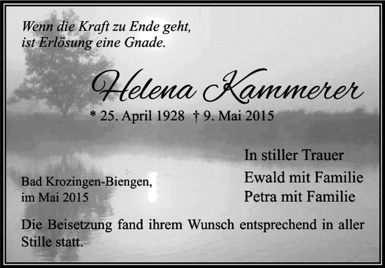 <p>Wenn die Kraft zu Ende geht,<br />ist Erlösung eine Gnade.</p><p>Helena Kammerer</p><p>* 25. April 1928 † 9. Mai 2015</p><p>Bad Krozingen-Biengen,<br />im Mai 2015</p><p>In stiller Trauer<br />Ewald mit Familie<br />Petra mit Familie</p><p>Die Beisetzung fand ihrem Wunsch entsprechend in aller<br />Stille statt.</p>