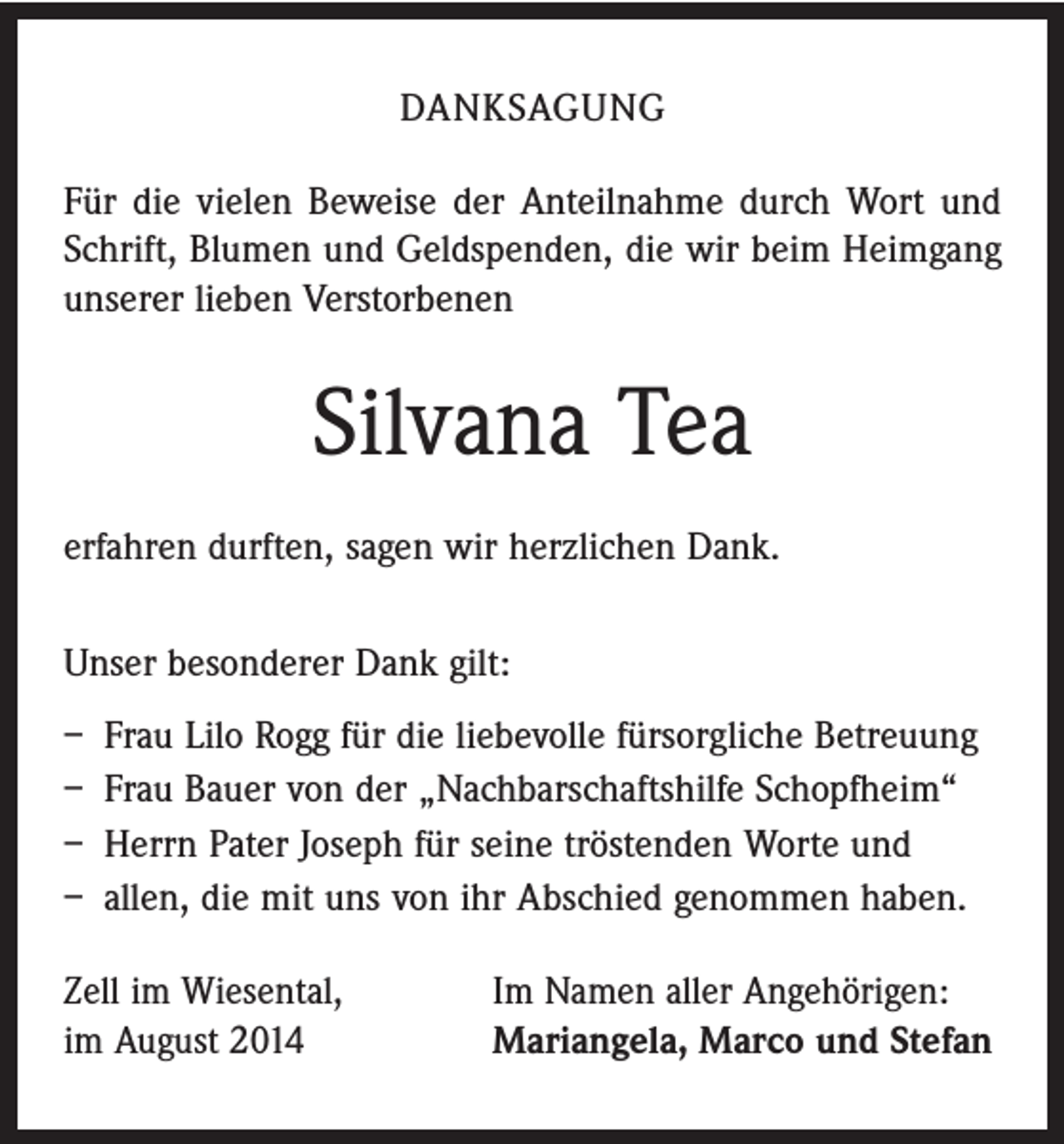 <p>DANKSAGUNG<br />Für die vielen Beweise der Anteilnahme durch Wort und<br />Schrift, Blumen und Geldspenden, die wir beim Heimgang<br />unserer lieben Verstorbenen</p><p>Silvana Tea<br />erfahren durften, sagen wir herzlichen Dank.<br />Unser besonderer Dank gilt:<br />– Frau Lilo Rogg für die liebevolle fürsorgliche Betreuung<br />– Frau Bauer von der „Nachbarschaftshilfe Schopfheim“<br />– Herrn Pater Joseph für seine tröstenden Worte und<br />– allen, die mit uns von ihr Abschied genommen haben.<br />Zell im Wiesental,<br />im August 2014</p><p>Im Namen aller Angehörigen:<br />Mariangela, Marco und Stefan</p>