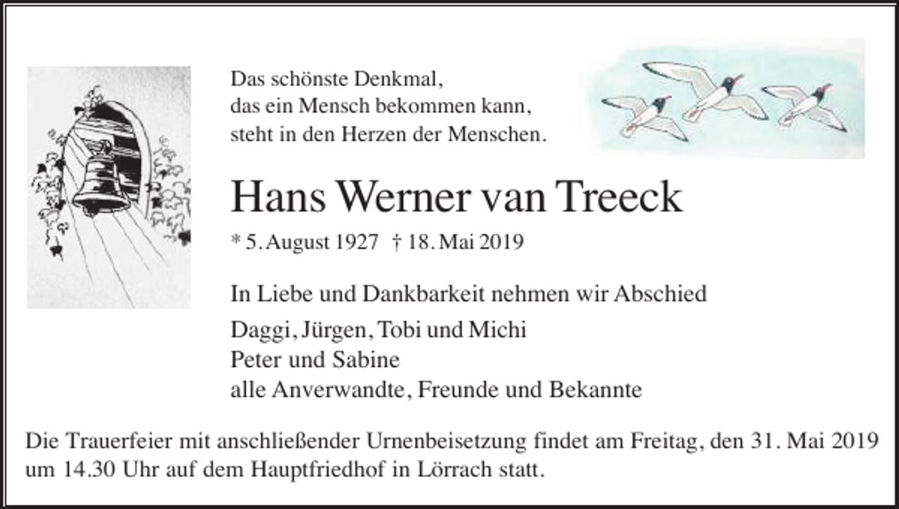 <p>Das schönste Denkmal,<br />das ein Mensch bekommen kann,<br />steht in den Herzen der Menschen.</p><p>Hans Werner van Treeck<br />* 5. August 1927 † 18. Mai 2019</p><p>In Liebe und Dankbarkeit nehmen wir Abschied<br />Daggi, Jürgen, Tobi und Michi<br />Peter und Sabine<br />alle Anverwandte, Freunde und Bekannte<br />Die Trauerfeier mit anschließender Urnenbeisetzung findet am Freitag, den 31. Mai 2019<br />um 14.30 Uhr auf dem Hauptfriedhof in Lörrach statt.</p>