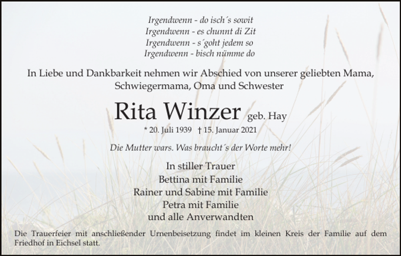 <p>Irgendwenn - do isch´s sowit<br />Irgendwenn - es chunnt di Zit<br />Irgendwenn - s´goht jedem so<br />Irgendwenn - bisch nümme do</p><p>In Liebe und Dankbarkeit nehmen wir Abschied von unserer geliebten Mama,<br />Schwiegermama, Oma und Schwester</p><p>Rita Winzer geb. Hay<br />* 20. Juli 1939 † 15. Januar 2021</p><p>Die Mutter wars. Was braucht´s der Worte mehr!</p><p>In stiller Trauer<br />Bettina mit Familie<br />Rainer und Sabine mit Familie<br />Petra mit Familie<br />und alle Anverwandten<br />Die Trauerfeier mit anschließender Urnenbeisetzung findet im kleinen Kreis der Familie auf dem<br />Friedhof in Eichsel statt.</p>