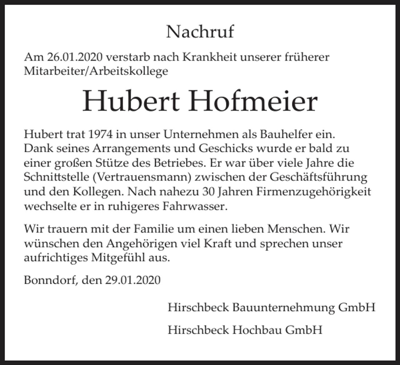 <p>Nachruf<br />Am 26.01.2020 verstarb nach Krankheit unserer früherer<br />Mitarbeiter/Arbeitskollege</p><p>Hubert Hofmeier<br />Hubert trat 1974 in unser Unternehmen als Bauhelfer ein.<br />Dank seines Arrangements und Geschicks wurde er bald zu<br />einer großen Stütze des Betriebes. Er war über viele Jahre die<br />Schnittstelle (Vertrauensmann) zwischen der Geschäftsführung<br />und den Kollegen. Nach nahezu 30 Jahren Firmenzugehörigkeit<br />wechselte er in ruhigeres Fahrwasser.<br />Wir trauern mit der Familie um einen lieben Menschen. Wir<br />wünschen den Angehörigen viel Kraft und sprechen unser<br />aufrichtiges Mitgefühl aus.<br />Bonndorf, den 29.01.2020<br />Hirschbeck Bauunternehmung GmbH<br />Hirschbeck Hochbau GmbH</p>