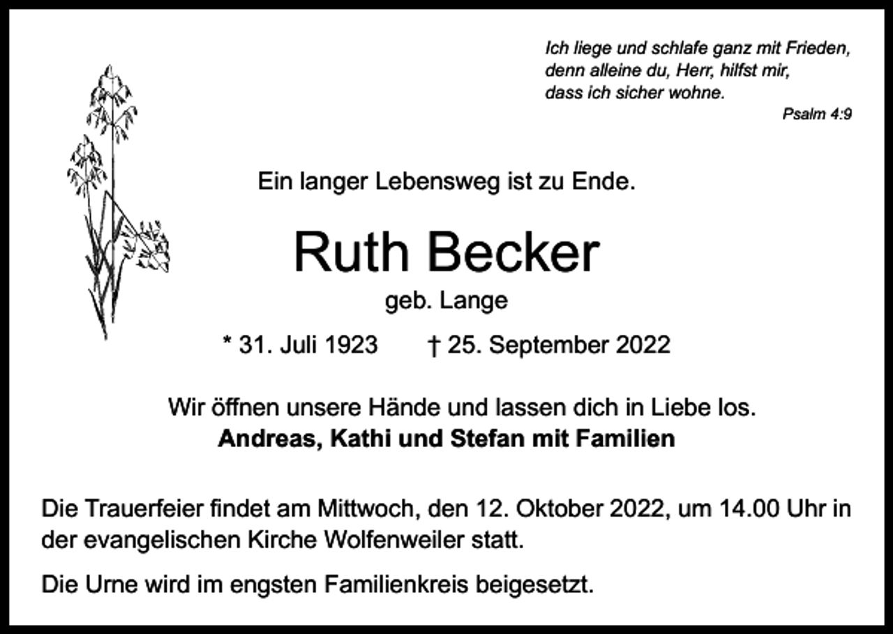 <p>Ich liege und schlafe ganz mit Frieden,<br />denn alleine du, Herr, hilfst mir,<br />dass ich sicher wohne.</p><p>Psalm 4:9</p><p>Ein langer Lebensweg ist zu Ende.</p><p>Ruth Becker<br />geb. Lange</p><p>* 31. Juli 1923 † 25. September 2022<br />Wir öffnen unsere Hände und lassen dich in Liebe los.<br />Andreas, Kathi und Stefan mit Familien<br />Die Trauerfeier findet am Mittwoch, den 12. Oktober 2022, um 14.00 Uhr in<br />der evangelischen Kirche Wolfenweiler statt.<br />Die Urne wird im engsten Familienkreis beigesetzt.</p>