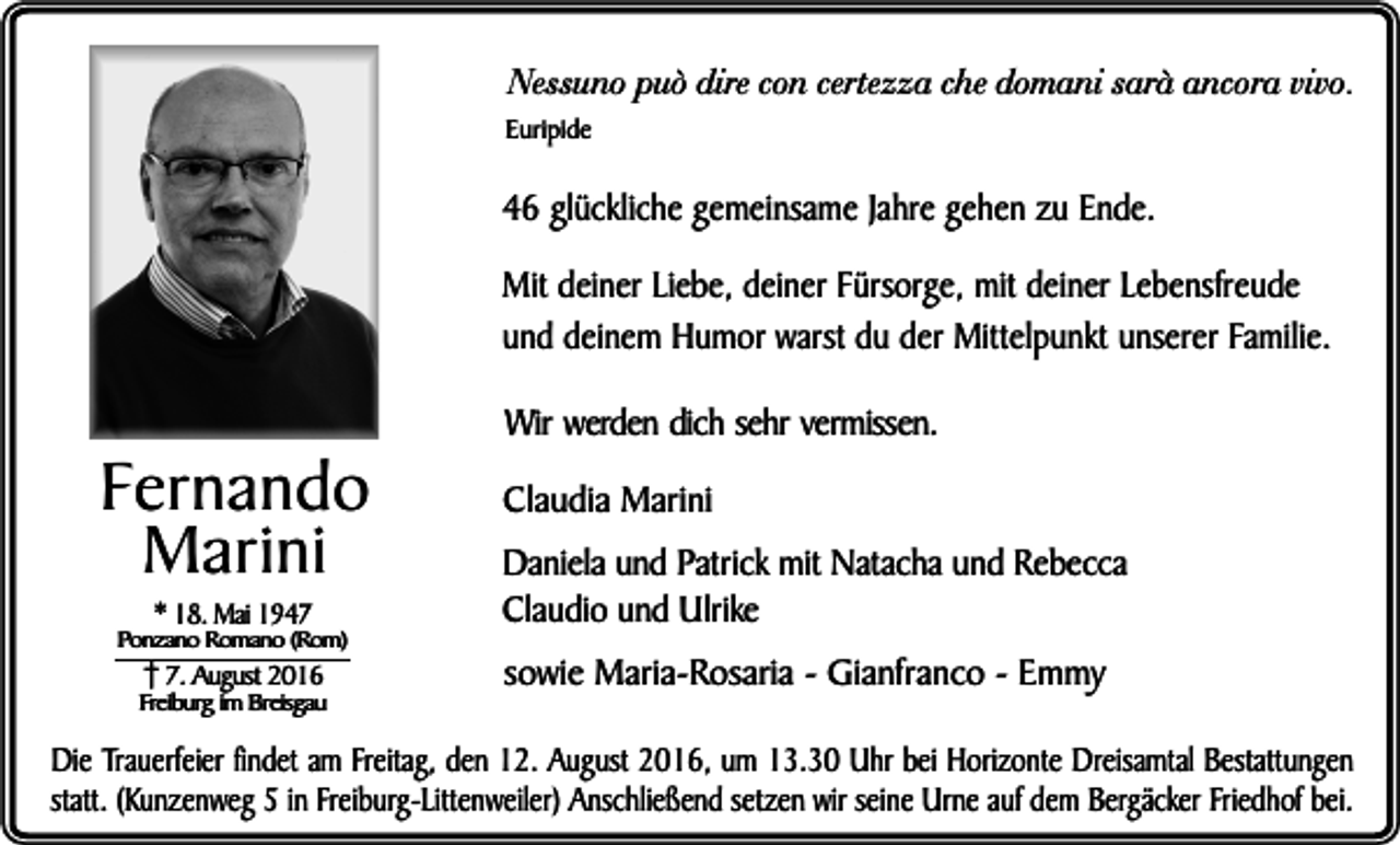 <p>Nessuno può dire con certezza che domani sarà ancora vivo.</p><p>Euripide</p><p>46 glückliche gemeinsame Jahre gehen zu Ende.<br />Mit deiner Liebe, deiner Fürsorge, mit deiner Lebensfreude<br />und deinem Humor warst du der Mittelpunkt unserer Familie.</p><p>Fernando<br />Marini<br />* 18. Mai 1947</p><p>Ponzano Romano (Rom)</p><p>7. August 2016</p><p>Freiburg im Breisgau</p><p>Wir werden dich sehr vermissen.<br />Claudia Marini<br />Daniela und Patrick mit Natacha und Rebecca<br />Claudio und Ulrike<br />sowie Maria-Rosaria - Gianfranco - Emmy</p><p>Die Trauerfeier findet am Freitag, den 12. August 2016, um 13.30 Uhr bei Horizonte Dreisamtal Bestattungen<br />statt. (Kunzenweg 5 in Freiburg-Littenweiler) Anschließend setzen wir seine Urne auf dem Bergäcker Friedhof bei.</p>