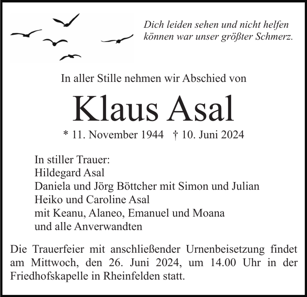 <p>Dich leiden sehen und nicht helfen<br />können war unser größter Schmerz.</p><p>In aller Stille nehmen wir Abschied von</p><p>Klaus Asal</p><p>* 11. November 1944 † 10. Juni 2024<br />In stiller Trauer:<br />Hildegard Asal<br />Daniela und Jörg Böttcher mit Simon und Julian<br />Heiko und Caroline Asal<br />mit Keanu, Alaneo, Emanuel und Moana<br />und alle Anverwandten<br />Die Trauerfeier mit anschließender Urnenbeisetzung findet<br />am Mittwoch, den 26. Juni 2024, um 14.00 Uhr in der<br />Friedhofskapelle in Rheinfelden statt.</p>