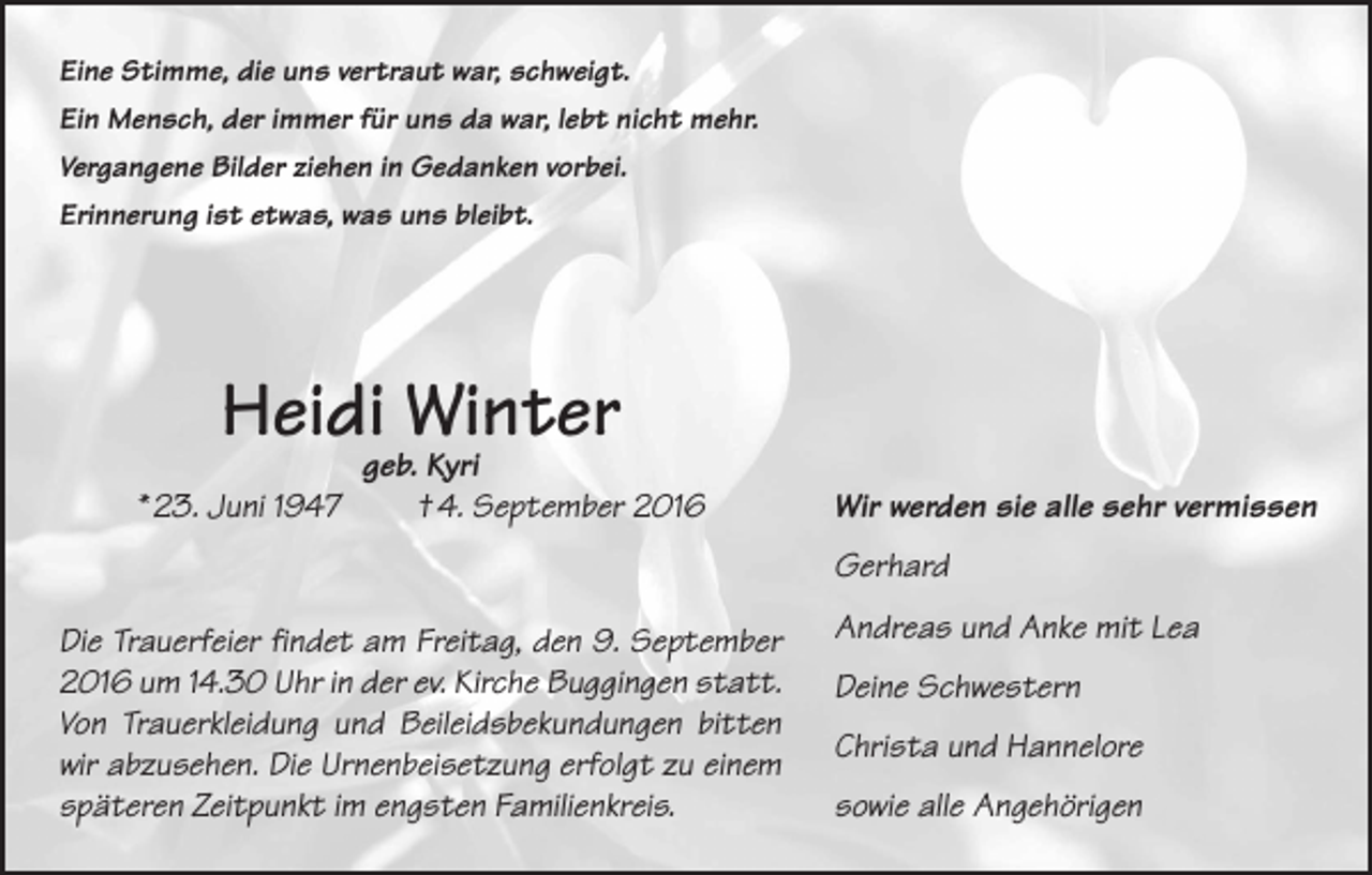 <p>Eine Stimme, die uns vertraut war, schweigt.<br />Ein Mensch, der immer für uns da war, lebt nicht mehr.<br />Vergangene Bilder ziehen in Gedanken vorbei.<br />Erinnerung ist etwas, was uns bleibt.</p><p>Heidi Winter<br />* 23. Juni 1947</p><p>geb. Kyri<br />† 4. September 2016</p><p>Wir werden sie alle sehr vermissen<br />Gerhard</p><p>Die Trauerfeier findet am Freitag, den 9. September<br />2016 um 14.30 Uhr in der ev. Kirche Buggingen statt.<br />Von Trauerkleidung und Beileidsbekundungen bitten<br />wir abzusehen. Die Urnenbeisetzung erfolgt zu einem<br />späteren Zeitpunkt im engsten Familienkreis.</p><p>Andreas und Anke mit Lea<br />Deine Schwestern<br />Christa und Hannelore<br />sowie alle Angehörigen</p>