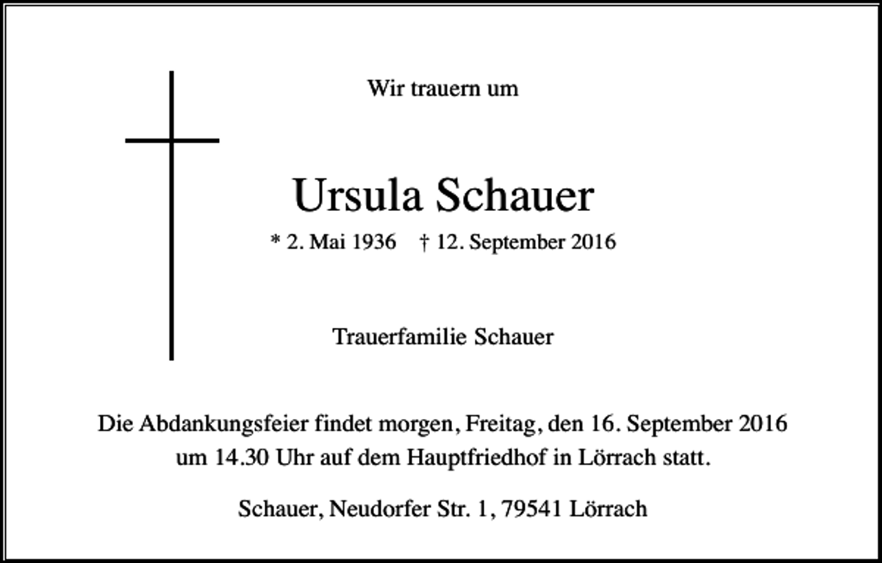 <p>Wir trauern um</p><p>Ursula Schauer<br />* 2. Mai 1936</p><p>† 12. September 2016</p><p>Trauerfamilie Schauer</p><p>Die Abdankungsfeier findet morgen, Freitag, den 16. September 2016<br />um 14.30 Uhr auf dem Hauptfriedhof in Lörrach statt.<br />Schauer, Neudorfer Str. 1, 79541 Lörrach</p>