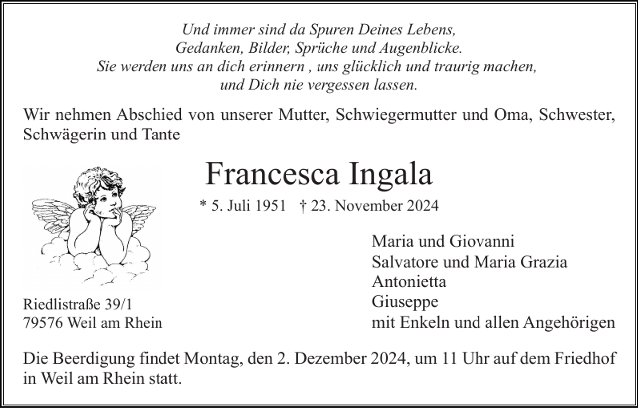 <p>Und immer sind da Spuren Deines Lebens,<br />Gedanken, Bilder, Sprüche und Augenblicke.<br />Sie werden uns an dich erinnern , uns glücklich und traurig machen,<br />und Dich nie vergessen lassen.</p><p>Wir nehmen Abschied von unserer Mutter, Schwiegermutter und Oma, Schwester,<br />Schwägerin und Tante</p><p>Francesca Ingala<br />* 5. Juli 1951 † 23. November 2024</p><p>Riedlistraße 39/1<br />79576 Weil am Rhein</p><p>Maria und Giovanni<br />Salvatore und Maria Grazia<br />Antonietta<br />Giuseppe<br />mit Enkeln und allen Angehörigen</p><p>Die Beerdigung findet Montag, den 2. Dezember 2024, um 11 Uhr auf dem Friedhof<br />in Weil am Rhein statt.</p>