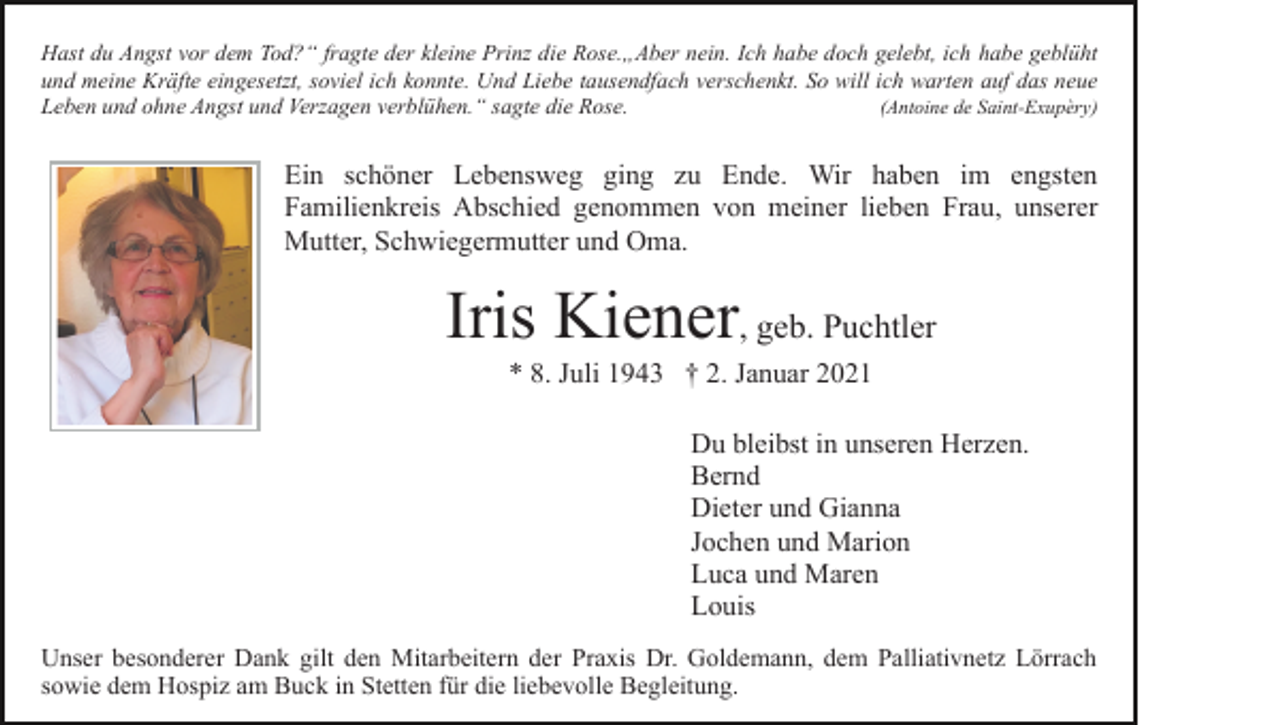 <p>Hast du Angst vor dem Tod?“ fragte der kleine Prinz die Rose.„Aber nein. Ich habe doch gelebt, ich habe geblüht<br />und meine Kräfte eingesetzt, soviel ich konnte. Und Liebe tausendfach verschenkt. So will ich warten auf das neue<br />Leben und ohne Angst und Verzagen verblühen.“ sagte die Rose.<br />(Antoine de Saint-Exupèry)</p><p>Ein schöner Lebensweg ging zu Ende. Wir haben im engsten<br />Familienkreis Abschied genommen von meiner lieben Frau, unserer<br />Mutter, Schwiegermutter und Oma.</p><p>Iris Kiener, geb. Puchtler<br />* 8. Juli 1943 † 2. Januar 2021<br />Du bleibst in unseren Herzen.<br />Bernd<br />Dieter und Gianna<br />Jochen und Marion<br />Luca und Maren<br />Louis<br />Unser besonderer Dank gilt den Mitarbeitern der Praxis Dr. Goldemann, dem Palliativnetz Lörrach<br />sowie dem Hospiz am Buck in Stetten für die liebevolle Begleitung.</p>