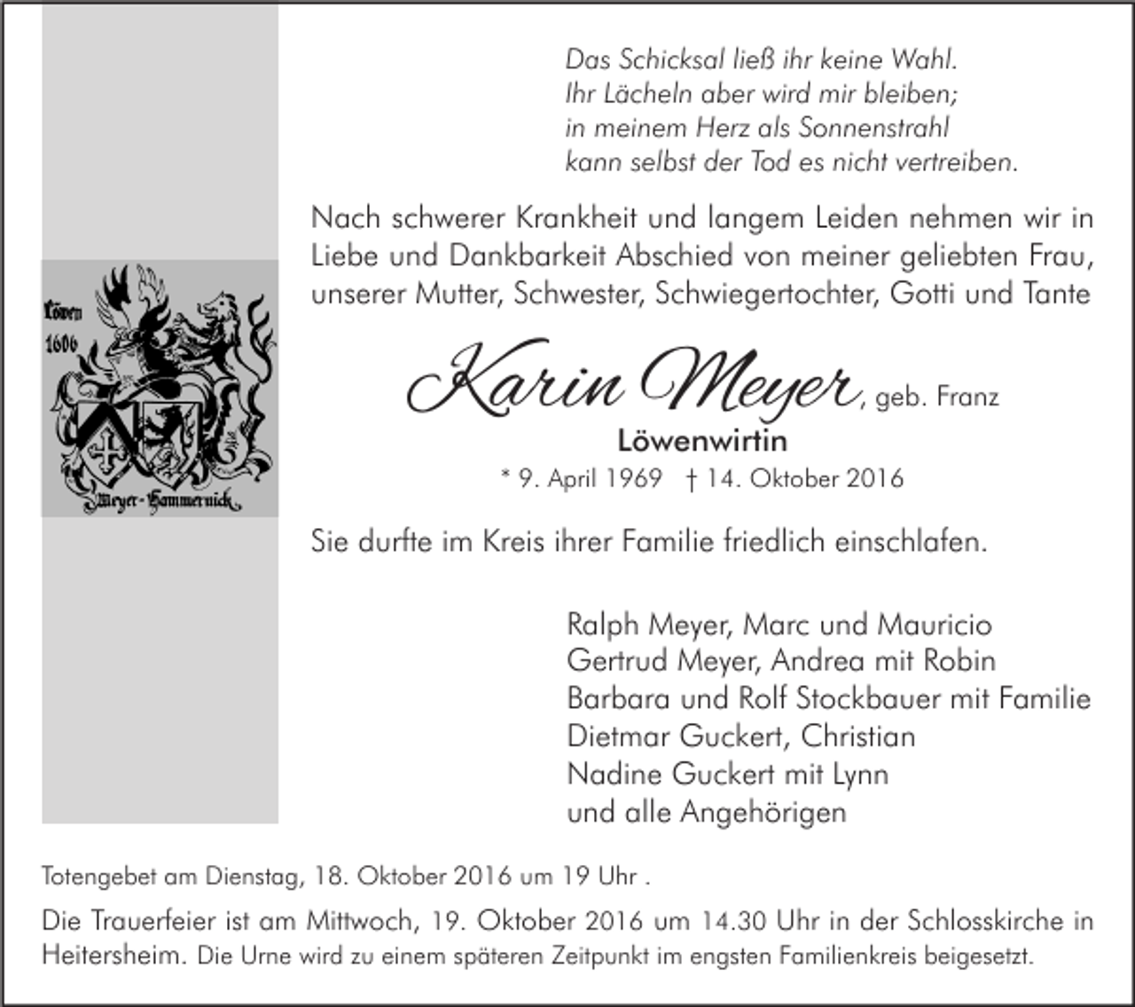 <p>Das Schicksal ließ ihr keine Wahl.<br />Ihr Lächeln aber wird mir bleiben;<br />in meinem Herz als Sonnenstrahl<br />kann selbst der Tod es nicht vertreiben.</p><p>Nach schwerer Krankheit und langem Leiden nehmen wir in<br />Liebe und Dankbarkeit Abschied von meiner geliebten Frau,<br />unserer Mutter, Schwester, Schwiegertochter, Gotti und Tante</p><p>Karin Meyer</p><p>, geb. Franz</p><p>Löwenwirtin</p><p>* 9. April 1969 † 14. Oktober 2016</p><p>Sie durfte im Kreis ihrer Familie friedlich einschlafen.<br />Ralph Meyer, Marc und Mauricio<br />Gertrud Meyer, Andrea mit Robin<br />Barbara und Rolf Stockbauer mit Familie<br />Dietmar Guckert, Christian<br />Nadine Guckert mit Lynn<br />und alle Angehörigen<br />Totengebet am Dienstag, 18. Oktober 2016 um 19 Uhr .</p><p>Die Trauerfeier ist am Mittwoch, 19. Oktober 2016 um 14.30 Uhr in der Schlosskirche in<br />Heitersheim. Die Urne wird zu einem späteren Zeitpunkt im engsten Familienkreis beigesetzt.</p>