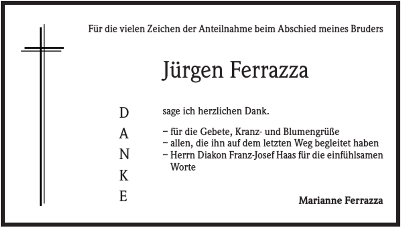 <p>Für die vielen Zeichen der Anteilnahme beim Abschied meines Bruders</p><p>Jürgen Ferrazza<br />D<br />A<br />N<br />K<br />E</p><p>sage ich herzlichen Dank.<br />– für die Gebete, Kranz- und Blumengrüße<br />– allen, die ihn auf dem letzten Weg begleitet haben<br />– Herrn Diakon Franz-Josef Haas für die einfühlsamen<br />Worte<br />Marianne Ferrazza</p>