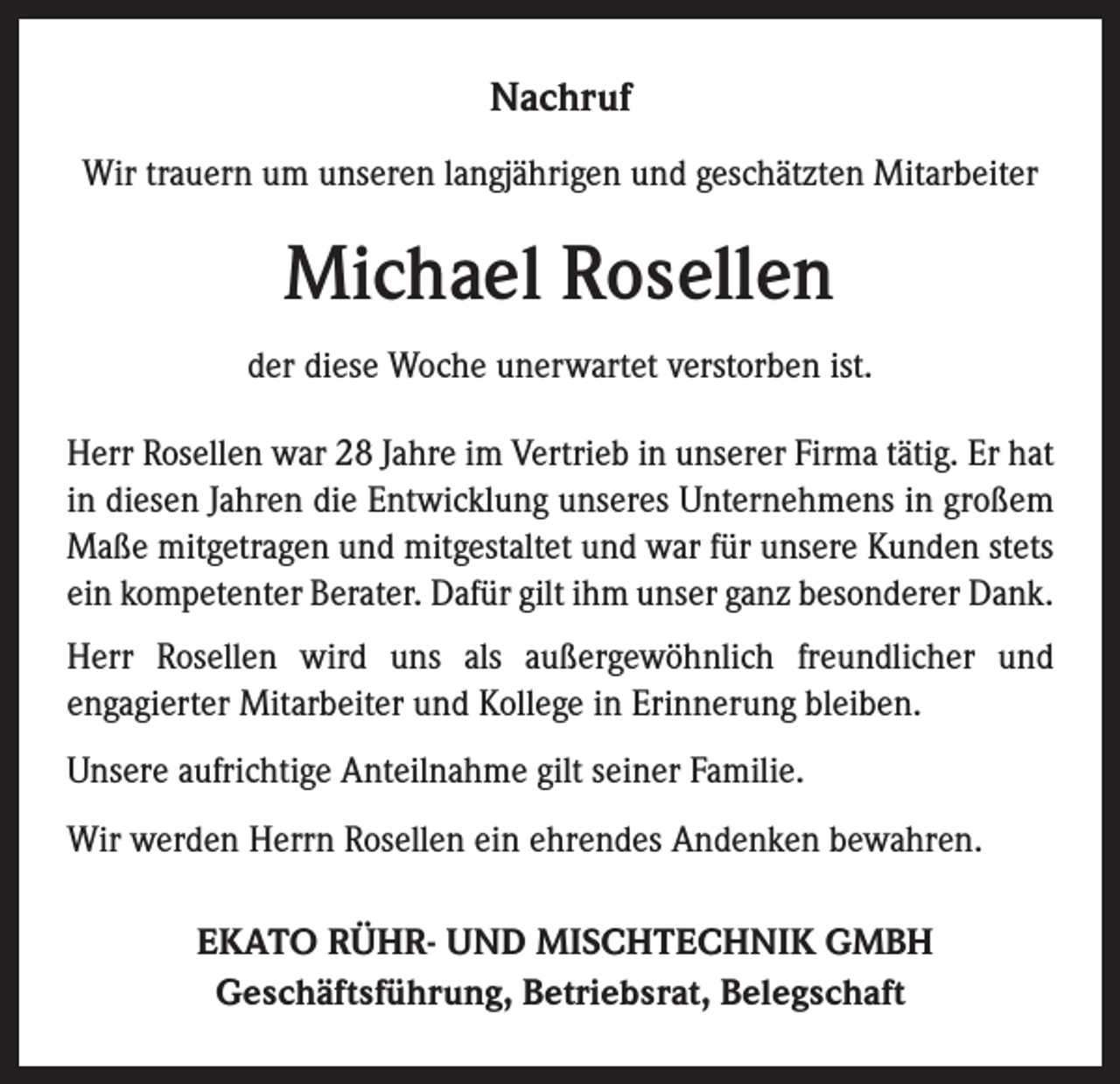 <p>Nachruf<br />Wir trauern um unseren langjährigen und geschätzten Mitarbeiter</p><p>Michael Rosellen<br />der diese Woche unerwartet verstorben ist.<br />Herr Rosellen war 28 Jahre im Vertrieb in unserer Firma tätig. Er hat<br />in diesen Jahren die Entwicklung unseres Unternehmens in großem<br />Maße mitgetragen und mitgestaltet und war für unsere Kunden stets<br />ein kompetenter Berater. Dafür gilt ihm unser ganz besonderer Dank.<br />Herr Rosellen wird uns als außergewöhnlich freundlicher und<br />­engagierter Mitarbeiter und Kollege in Erinnerung bleiben.<br />Unsere aufrichtige Anteilnahme gilt seiner Familie.<br />Wir werden Herrn Rosellen ein ehrendes Andenken bewahren.<br />EKATO RÜHR- UND MISCHTECHNIK GMBH<br />Geschäftsführung, Betriebsrat, Belegschaft</p>