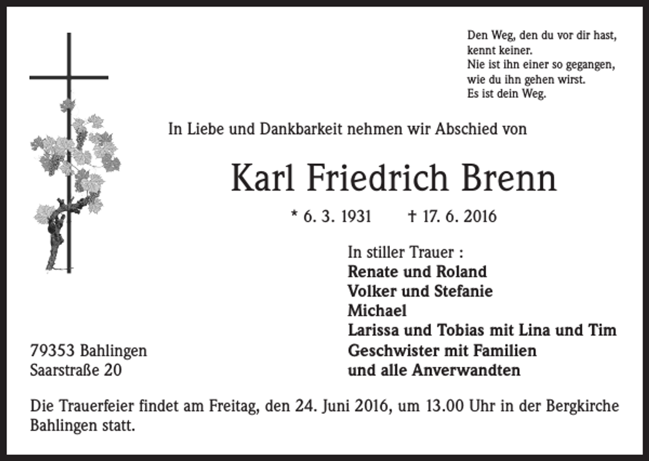 <p>Den Weg, den du vor dir hast,<br />kennt keiner.<br />Nie ist ihn einer so gegangen,<br />wie du ihn gehen wirst.<br />Es ist dein Weg.</p><p>In Liebe und Dankbarkeit nehmen wir Abschied von</p><p>Karl Friedrich Brenn<br />* 6. 3. 1931 † 17. 6. 2016</p><p>79353 Bahlingen<br />Saarstraße 20</p><p>In stiller Trauer :<br />Renate und Roland<br />Volker und Stefanie<br />Michael<br />Larissa und Tobias mit Lina und Tim<br />Geschwister mit Familien<br />und alle Anverwandten</p><p>Die Trauerfeier findet am Freitag, den 24. Juni 2016, um 13.00 Uhr in der Bergkirche<br />Bahlingen statt.</p>
