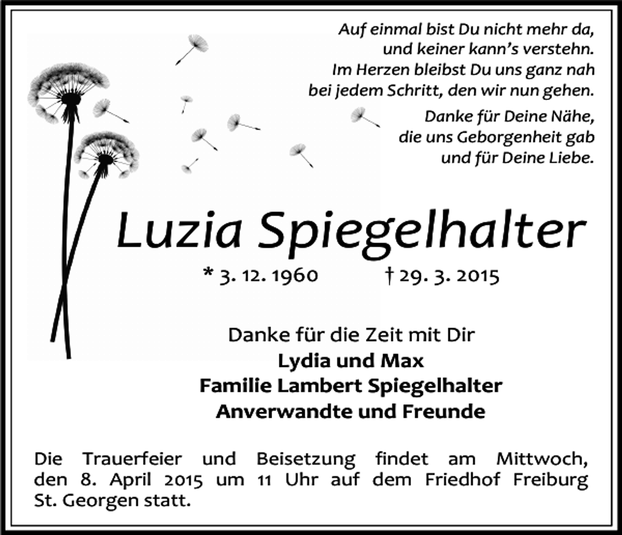 <p>Auf einmal bist Du nicht mehr da,<br />und keiner kann’s verstehn.<br />Im Herzen bleibst Du uns ganz nah<br />bei jedem Schritt, den wir nun gehen.<br />Danke für Deine Nähe,<br />die uns Geborgenheit gab<br />und für Deine Liebe.</p><p>Luzia Spiegelhalter<br />* 3. 12. 1960</p><p>† 29. 3. 2015</p><p>Danke für die Zeit mit Dir<br />Lydia und Max<br />Familie Lambert Spiegelhalter<br />Anverwandte und Freunde<br />Die Trauerfeier und Beisetzung findet am Mittwoch,<br />den 8. April 2015 um 11 Uhr auf dem Friedhof Freiburg<br />St. Georgen statt.</p>