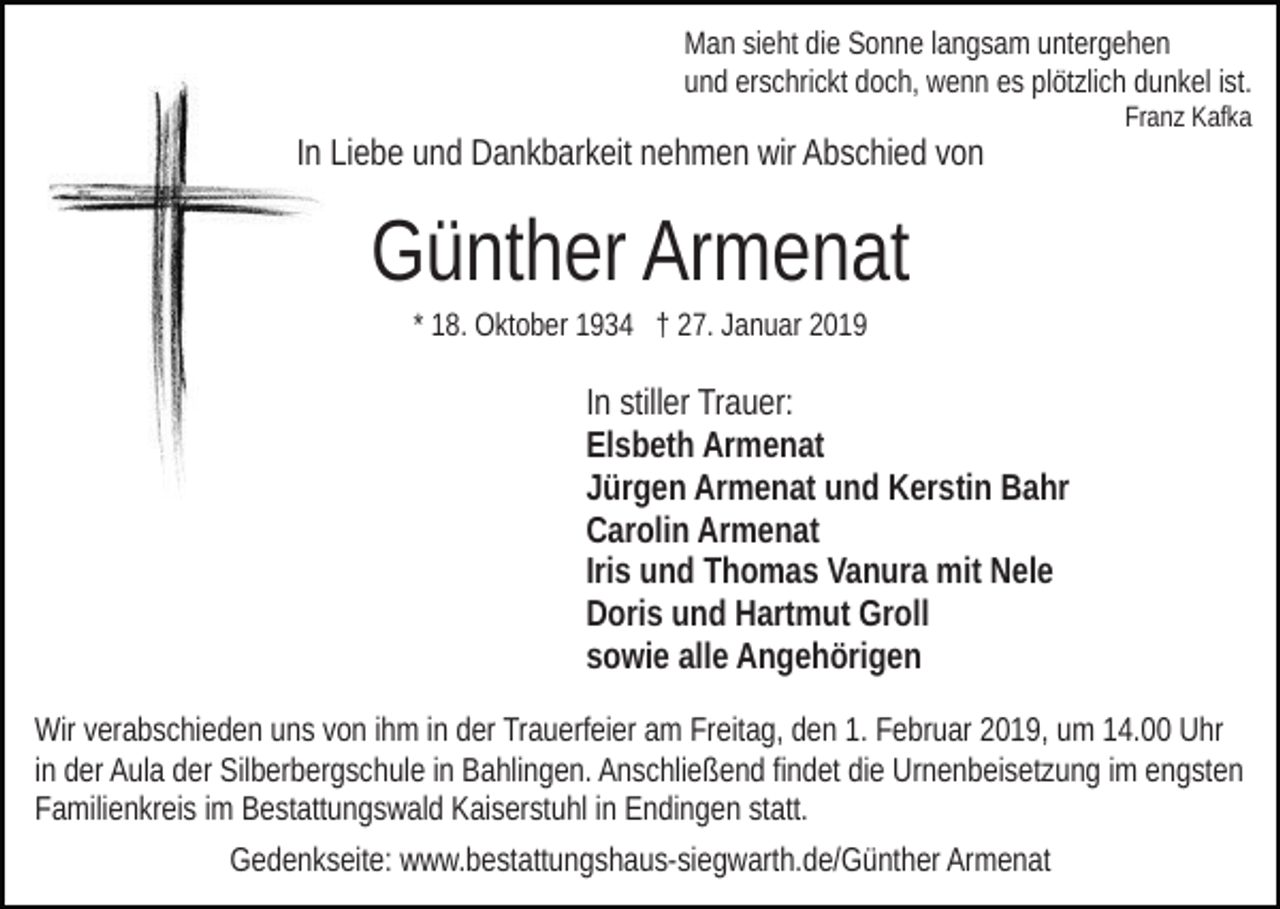 <p>Man sieht die Sonne langsam untergehen<br />und erschrickt doch, wenn es plötzlich dunkel ist.</p><p>In Liebe und Dankbarkeit nehmen wir Abschied von</p><p>Franz Kafka</p><p>Günther Armenat<br />* 18. Oktober 1934 † 27. Januar 2019</p><p>In stiller Trauer:<br />Elsbeth Armenat<br />Jürgen Armenat und Kerstin Bahr<br />Carolin Armenat<br />Iris und Thomas Vanura mit Nele<br />Doris und Hartmut Groll<br />sowie alle Angehörigen<br />Wir verabschieden uns von ihm in der Trauerfeier am Freitag, den 1. Februar 2019, um 14.00 Uhr<br />in der Aula der Silberbergschule in Bahlingen. Anschließend findet die Urnenbeisetzung im engsten<br />Familienkreis im Bestattungswald Kaiserstuhl in Endingen statt.<br />Gedenkseite: www.bestattungshaus-siegwarth.de/Günther Armenat</p>