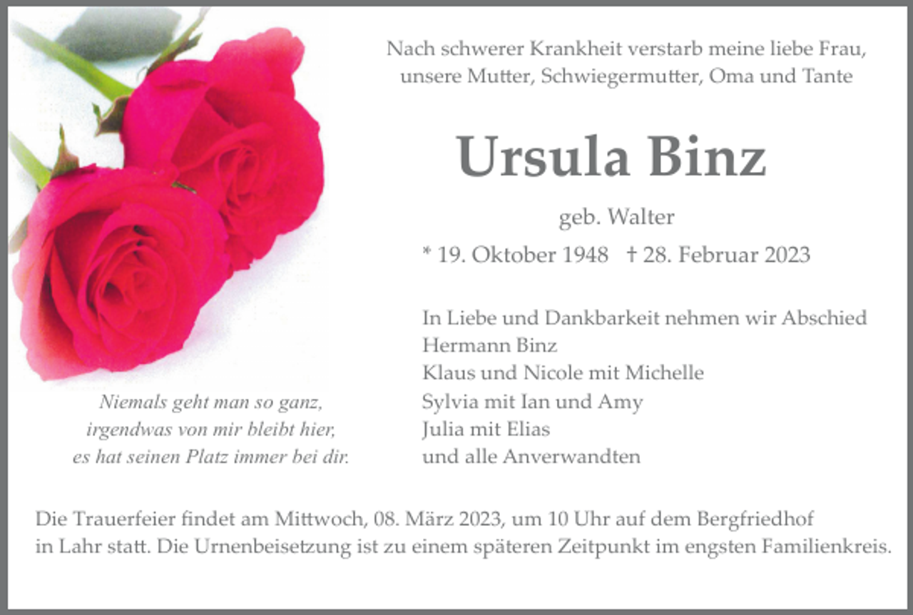 <p>Nach schwerer Krankheit verstarb meine liebe Frau,<br />unsere Mutter, Schwiegermutter, Oma und Tante</p><p>Ursula Binz<br />geb. Walter<br />* 19. Oktober 1948 † 28. Februar 2023</p><p>Niemals geht man so ganz,<br />irgendwas von mir bleibt hier,<br />es hat seinen Platz immer bei dir.</p><p>In Liebe und Dankbarkeit nehmen wir Abschied<br />Hermann Binz<br />Klaus und Nicole mit Michelle<br />Sylvia mit Ian und Amy<br />Julia mit Elias<br />und alle Anverwandten</p><p>Die Trauerfeier ﬁndet am Mittwoch, 08. März 2023, um 10 Uhr auf dem Bergfriedhof<br />in Lahr statt. Die Urnenbeisetzung ist zu einem späteren Zeitpunkt im engsten Familienkreis.</p>